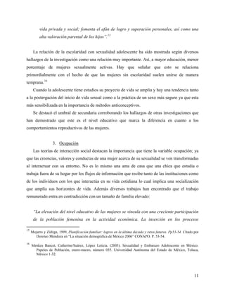 vida privada y social; fomenta el afán de logro y superación personales, así como una
alta valoración parental de los hijos”.15
La relación de la escolaridad con sexualidad adolescente ha sido mostrada según diversos
hallazgos de la investigación como una relación muy importante. Así, a mayor educación, menor
porcentaje de mujeres sexualmente activas. Hay que señalar que esto se relaciona
primordialmente con el hecho de que las mujeres sin escolaridad suelen unirse de manera
temprana.16
Cuando la adolescente tiene estudios su proyecto de vida se amplia y hay una tendencia tanto
a la postergación del inicio de vida sexual como a la práctica de un sexo más seguro ya que esta
más sensibilizada en la importancia de métodos anticonceptivos.
Se destacó el umbral de secundaria corroborando los hallazgos de otras investigaciones que
han demostrado que este es el nivel educativo que marca la diferencia en cuanto a los
comportamientos reproductivos de las mujeres.
3. Ocupación
Las teorías de interacción social destacan la importancia que tiene la variable ocupación; ya
que las creencias, valores y conductas de una mujer acerca de su sexualidad se ven transformadas
al interactuar con su entorno. No es lo mismo una ama de casa que una chica que estudia o
trabaja fuera de su hogar por los flujos de información que recibe tanto de las instituciones como
de los individuos con los que interactúa en su vida cotidiana lo cual implica una socialización
que amplia sus horizontes de vida. Además diversos trabajos han encontrado que el trabajo
remunerado entra en contradicción con un tamaño de familia elevado:
“La elevación del nivel educativo de las mujeres se vincula con una creciente participación
de la población femenina en la actividad económica. La inserción en los procesos
15
Mojarro y Zúñiga, 1999, Planificación familiar: logros en la última década y retos futuros. Pp53-54. Citado por
Doroteo Mendoza en “La situación demográfica de México 2006” CONAPO. P. 53-54.
16
Menkes Bancet, Catherine/Suárez, López Leticia. (2003). Sexualidad y Embarazo Adolescente en México.
Papeles de Población, enero-marzo, número 035. Universidad Autónoma del Estado de México, Toluca,
México 1-32.
11
 