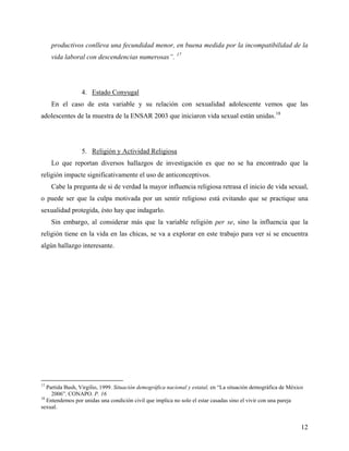 productivos conlleva una fecundidad menor, en buena medida por la incompatibilidad de la
vida laboral con descendencias numerosas”. 17
4. Estado Conyugal
En el caso de esta variable y su relación con sexualidad adolescente vemos que las
adolescentes de la muestra de la ENSAR 2003 que iniciaron vida sexual están unidas.18
5. Religión y Actividad Religiosa
Lo que reportan diversos hallazgos de investigación es que no se ha encontrado que la
religión impacte significativamente el uso de anticonceptivos.
Cabe la pregunta de si de verdad la mayor influencia religiosa retrasa el inicio de vida sexual,
o puede ser que la culpa motivada por un sentir religioso está evitando que se practique una
sexualidad protegida, ésto hay que indagarlo.
Sin embargo, al considerar más que la variable religión per se, sino la influencia que la
religión tiene en la vida en las chicas, se va a explorar en este trabajo para ver si se encuentra
algún hallazgo interesante.
17
Partida Bush, Virgilio, 1999. Situación demográfica nacional y estatal, en “La situación demográfica de México
2006”. CONAPO. P. 16
18
Entendemos por unidas una condición civil que implica no solo el estar casadas sino el vivir con una pareja
sexual.
12
 