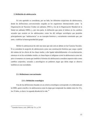 2. Definición de adolescencia
En este apartado se consideran, por un lado, las diferentes acepciones de adolescencia,
desde las definiciones convencionales surgidas en los organismos internacionales como la
Organización de Naciones Unidas (en adelante, ONU) y los de la Organización Mundial de la
Salud (en adelante OMS), y, por otra parte, la definición que pone el énfasis en los cambios
sexuales que ocurren en los adolescentes; como las del enfoque sociológico que postulan
principalmente que “adolescencia” es un concepto histórico y socialmente construido que, por
tanto, visibiliza la heterogeneidad del grupo.
Definir la adolescencia ha sido una tarea que aún está en debate en las Ciencias Sociales.
Si se considera la acepción de adolescencia como una construcción histórica que surge a partir
del estatus de los chicos de las clases media y alta ligada indisolublemente a la escolarización,
entonces ni en las sociedades rurales, ni clases bajas ni indígenas existe la adolescencia como tal;
pero si tomamos en cuenta que también el término de adolescencia considera aspectos tales como
cambios corporales, sexuales y psicológicos no podemos negar que dicha etapa se observa
también en esas sociedades.
2.1. Definiciones convencionales
2.1.1. Definición cronológica
Una de las definiciones basadas en un criterio cronológico corresponde a la elaborada por
la OMS, quien concibe a la adolescencia como la etapa que comprende las edades entre los 10 y
los 19 años, es decir, la segunda década de la vida.19
19
González Garza y cols. (2005) Op. Cit., p. 210.
13
 
