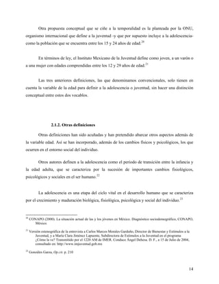 Otra propuesta conceptual que se ciñe a la temporalidad es la planteada por la ONU,
organismo internacional que define a la juventud -y que por supuesto incluye a la adolescencia-
como la población que se encuentra entre los 15 y 24 años de edad.20
En términos de ley, el Instituto Mexicano de la Juventud define como joven, a un varón o
a una mujer con edades comprendidas entre los 12 y 29 años de edad.21
Las tres anteriores definiciones, las que denominamos convencionales, solo tienen en
cuenta la variable de la edad para definir a la adolescencia o juventud, sin hacer una distinción
conceptual entre estos dos vocablos.
2.1.2. Otras definiciones
Otras definiciones han sido acuñadas y han pretendido abarcar otros aspectos además de
la variable edad. Así se han incorporado, además de los cambios físicos y psicológicos, los que
ocurren en el entorno social del individuo.
Otros autores definen a la adolescencia como el periodo de transición entre la infancia y
la edad adulta, que se caracteriza por la sucesión de importantes cambios fisiológicos,
psicológicos y sociales en el ser humano.22
La adolescencia es una etapa del ciclo vital en el desarrollo humano que se caracteriza
por el crecimiento y maduración biológica, fisiológica, psicológica y social del individuo.23
20
CONAPO (2000). La situación actual de las y los jóvenes en México. Diagnóstico sociodemográfico, CONAPO,
México.
21
Versión estenográfica de la entrevista a Carlos Marcos Morales Garduño, Director de Bienestar y Estímulos a la
Juventud, y a María Clara Jiménez Lapuente, Subdirectora de Estímulos a la Juventud en el programa
¿Cómo la ve? Transmitido por el 1220 AM de IMER. Conduce Ángel Dehesa. D. F., a 15 de Julio de 2004,
consultado en: http://www.imjuventud.gob.mx
22
Gonzáles Garza, Op.cit. p. 210
14
 