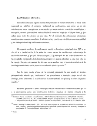 2.2. Definiciones alternativas
Las definiciones que algunos autores han planteado de manera alternativa se basan en la
necesidad de redefinir el concepto tradicional de adolescencia, que como ya se vio
anteriormente, es un concepto que se caracteriza por estar centrado en criterios cronológicos y
biológicos, mismos que conciben a la adolescencia como una etapa que se da por hecho, y que
deben pasar todos los jóvenes de esa edad. Por el contrario, las definiciones alternativas
cuestionan este concepto monolítico de adolescencia y conciben a ésta última como una realidad
y, un concepto histórico y socialmente construido.
El concepto moderno de adolescencia surgió en la primera mitad del siglo XIX y se
vinculó a la escolarización de la población, como uno de los cambios que trajo consigo la
revolución industrial, y que ya a finales del siglo XIX y principios del XX se fue extendiendo en
las sociedades occidentales. Esta transformación provocó que se delimitara la edad para estar en
la escuela. Durante este periodo los jóvenes ya no estaban bajo el dominio exclusivo de la
familia pero todavía no tenían pleno acceso a la vida pública y adulta.24
Fue la clase media urbana de la sociedad occidental la que acuñó el término
presuponiendo además que “adolescencia” es generalizable a cualquier grupo social; sin
embargo, dicho término no se ha considerado existente en todas las épocas y en todos los grupos
sociales.25
Se afirma que desde la óptica sociológica hay un consenso más o menos unificado, que ve
a la adolescencia como una construcción histórica vinculada de manera estrecha a la
23
Caballero Hoyos, José; Carlos Conde Gonzáles y Alberto Villaseñor Sierra (editores) (2006) ITS Y VIH/SIDA
EN ADOLESCENTES Y ADULTOS JÓVENES. Ángulos de la problemática en México. Primera edición.
Consejo Estatal del SIDA- Jalisco e Instituto Nacional de Salud Pública, ISBN 970-9874-18-7, México, p.33.
24
Stern, Claudio y Elizabeth García (2001). Hacia un nuevo enfoque en le campo del embarazo adolescente. En
Stern, Claudio y Juan Guillermo Figueroa (coords). Sexualidad y salud reproductiva: avances y retos para la
investigación. El Colegio de México. México. Pag. 349.
25
Ibidem
15
 