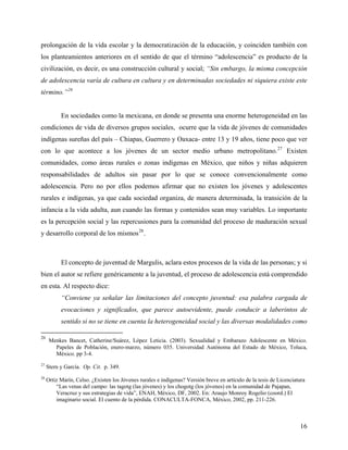 prolongación de la vida escolar y la democratización de la educación, y coinciden también con
los planteamientos anteriores en el sentido de que el término “adolescencia” es producto de la
civilización, es decir, es una construcción cultural y social; “Sin embargo, la misma concepción
de adolescencia varía de cultura en cultura y en determinadas sociedades ni siquiera existe este
término.”26
En sociedades como la mexicana, en donde se presenta una enorme heterogeneidad en las
condiciones de vida de diversos grupos sociales, ocurre que la vida de jóvenes de comunidades
indígenas sureñas del país – Chiapas, Guerrero y Oaxaca- entre 13 y 19 años, tiene poco que ver
con lo que acontece a los jóvenes de un sector medio urbano metropolitano.27
Existen
comunidades, como áreas rurales o zonas indígenas en México, que niños y niñas adquieren
responsabilidades de adultos sin pasar por lo que se conoce convencionalmente como
adolescencia. Pero no por ellos podemos afirmar que no existen los jóvenes y adolescentes
rurales e indígenas, ya que cada sociedad organiza, de manera determinada, la transición de la
infancia a la vida adulta, aun cuando las formas y contenidos sean muy variables. Lo importante
es la percepción social y las repercusiones para la comunidad del proceso de maduración sexual
y desarrollo corporal de los mismos28
.
El concepto de juventud de Margulis, aclara estos procesos de la vida de las personas; y si
bien el autor se refiere genéricamente a la juventud, el proceso de adolescencia está comprendido
en esta. Al respecto dice:
“Conviene ya señalar las limitaciones del concepto juventud: esa palabra cargada de
evocaciones y significados, que parece autoevidente, puede conducir a laberintos de
sentido si no se tiene en cuenta la heterogeneidad social y las diversas modalidades como
26
Menkes Bancet, Catherine/Suárez, López Leticia. (2003). Sexualidad y Embarazo Adolescente en México.
Papeles de Población, enero-marzo, número 035. Universidad Autónoma del Estado de México, Toluca,
México. pp 3-4.
27
Stern y García. Op. Cit. p. 349.
28
Ortiz Marín, Celso. ¿Existen los Jóvenes rurales e indígenas? Versión breve en artículo de la tesis de Licenciatura
“Las venas del campo: las tagotg (las jóvenes) y los chogotg (los jóvenes) en la comunidad de Pajapan,
Veracruz y sus estrategias de vida”, ENAH, México, DF, 2002. En: Araujo Monroy Rogelio (coord.) El
imaginario social. El cuento de la pérdida. CONACULTA-FONCA, México, 2002, pp. 211-226.
16
 
