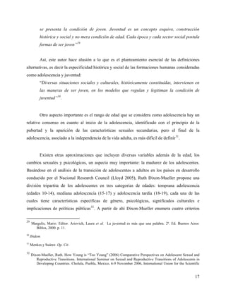 se presenta la condición de joven. Juventud es un concepto esquivo, construcción
histórica y social y no mera condición de edad. Cada época y cada sector social postula
formas de ser joven”29
Así, este autor hace alusión a lo que es el planteamiento esencial de las definiciones
alternativas, es decir la especificidad histórica y social de las formaciones humanas consideradas
como adolescencia y juventud:
“Diversas situaciones sociales y culturales, históricamente constituidas, intervienen en
las maneras de ser joven, en los modelos que regulan y legitiman la condición de
juventud”30
.
Otro aspecto importante es el rango de edad que se considera como adolescencia hay un
relativo consenso en cuanto al inicio de la adolescencia, identificado con el principio de la
pubertad y la aparición de las características sexuales secundarias, pero el final de la
adolescencia, asociado a la independencia de la vida adulta, es más difícil de definir31
.
Existen otras aproximaciones que incluyen diversas variables además de la edad, los
cambios sexuales y psicológicos, un aspecto muy importante: la madurez de los adolescentes.
Basándose en el análisis de la transición de adolescentes a adultos en los países en desarrollo
conducido por el Nacional Research Council (Lloyd 2005), Ruth Dixon-Mueller propone una
división tripartita de los adolescentes en tres categorías de edades: temprana adolescencia
(edades 10-14), mediana adolescencia (15-17) y adolescencia tardía (18-19), cada una de las
cuales tiene características específicas de género, psicológicas, significados culturales e
implicaciones de políticas públicas32
. A partir de ahí Dixon-Mueller enumera cuatro criterios
29
Margulis, Mario. Editor. Ariovich, Laura et al. La juventud es más que una palabra. 2ª. Ed. Buenos Aires:
Biblos, 2000. p. 11.
30
Ibidem
31
Menkes y Suárez. Op. Cit.
32
Dixon-Mueller, Ruth. How Young is “Too Young” (2006) Comparative Perspectives on Adolescent Sexual and
Reproductive Transitions. International Seminar on Sexual and Reproductive Transitions of Adolescents in
Developing Countries. Cholula, Puebla, Mexico, 6-9 November 2006, International Union for the Scientific
17
 