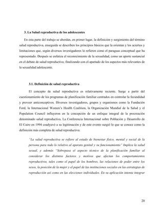3. La Salud reproductiva de los adolescentes
En esta parte del trabajo se abordan, en primer lugar, la definición y surgimiento del término
salud reproductiva, enseguida se describen los principios básicos que la orientan y los aciertos y
limitaciones que, según diversos investigadores lo refieren como el paraguas conceptual que ha
representado. Después se enfatiza el reconocimiento de la sexualidad, como un aporte sustancial
en el debate de salud reproductiva; finalizando con el apartado de los aspectos más relevantes de
la sexualidad adolescente.
3.1. Definición de salud reproductiva
El concepto de salud reproductiva es relativamente reciente. Surge a partir del
cuestionamiento de los programas de planificación familiar centrados en controlar la fecundidad
y proveer anticonceptivos. Diversos investigadores, grupos y organismos como la Fundación
Ford, la Internacional Women’s Health Coalition, la Organización Mundial de la Salud y el
Population Council influyeron en la concepción de un enfoque integral de la procreación
denominado salud reproductiva. La Conferencia Internacional sobre Población y Desarrollo de
El Cairo en 1994 coadyuvó a su legitimación y de este evento surgió lo que se conoce como la
definición más completa de salud reproductiva:
“La salud reproductiva se refiere al estado de bienestar físico, mental y social de la
persona para todo lo relativo al aparato genital y su funcionamiento” Implica la salud
sexual, y además “Sobrepasa el aspecto técnico de la planificación familiar al
considerar los distintos factores y motivos que afectan los comportamientos
reproductivos, tales como el papel de los hombres, las relaciones de poder entre los
sexos, la posición de la mujer y el papel de las instituciones sociales en las estrategias de
reproducción así como en las elecciones individuales. En su aplicación intenta integrar
20
 