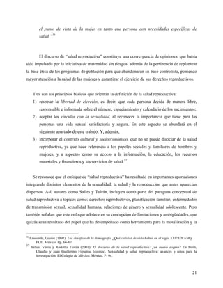 el punto de vista de la mujer en tanto que persona con necesidades específicas de
salud.”36
El discurso de “salud reproductiva” constituye una convergencia de opiniones, que había
sido impulsada por la iniciativa de maternidad sin riesgos, además de la pertinencia de replantear
la base ética de los programas de población para que abandonaran su base controlista, poniendo
mayor atención a la salud de las mujeres y garantizar el ejercicio de sus derechos reproductivos.
Tres son los principios básicos que orientan la definición de la salud reproductiva:
1) respetar la libertad de elección, es decir, que cada persona decida de manera libre,
responsable e informada sobre el número, espaciamiento y calendario de los nacimientos;
2) aceptar los vínculos con la sexualidad, al reconocer la importancia que tiene para las
personas una vida sexual satisfactoria y segura. En este aspecto se abundará en el
siguiente apartado de este trabajo. Y, además,
3) incorporar el contexto cultural y socioeconómico, que no se puede disociar de la salud
reproductiva, ya que hace referencia a los papeles sociales y familiares de hombres y
mujeres, y a aspectos como su acceso a la información, la educación, los recursos
materiales y financieros y los servicios de salud.37
Se reconoce que el enfoque de “salud reproductiva” ha resultado en importantes aportaciones
integrando distintos elementos de la sexualidad, la salud y la reproducción que antes aparecían
dispersos. Así, autores como Salles y Tuirán, incluyen como parte del paraguas conceptual de
salud reproductiva a tópicos como: derechos reproductivos, planificación familiar, enfermedades
de transmisión sexual, sexualidad humana, relaciones de género y sexualidad adolescente. Pero
también señalan que este enfoque adolece en su concepción de limitaciones y ambigüedades, que
quizás sean resultado del papel que ha desempeñado como herramienta para la movilización y la
36
Lassonde, Louise (1997). Los desafíos de la demografía ¿Qué calidad de vida habrá en el siglo XXI? UNAM y
FCE. México. Pp. 66-67
37
Salles, Vania y Rodolfo Tuirán (2001). El discurso de la salud reproductiva: ¿un nuevo dogma? En Stern,
Claudio y Juan Guillermo Figueroa (coords). Sexualidad y salud reproductiva: avances y retos para la
investigación. El Colegio de México. México. P. 94.
21
 