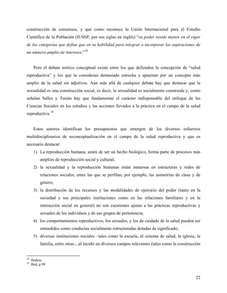 construcción de consensos, y que como reconoce la Unión Internacional para el Estudio
Científico de la Población (IUSSP, por sus siglas en inglés) “su poder reside menos en el rigor
de las categorías que define que en su habilidad para integrar o incorporar las aspiraciones de
un número amplio de intereses.”38
Pero el debate teórico conceptual existe entre los que defienden la concepción de “salud
reproductiva” y los que la consideran demasiado estrecha y apuestan por un concepto más
amplio de la salud sin adjetivos. Aún más allá de cualquier debate hay que destacar que la
sexualidad es una construcción social, es decir, la sexualidad es socialmente construida y, como
señalan Salles y Tuirán hay que fundamentar el carácter indispensable del enfoque de las
Ciencias Sociales en los estudios y las acciones llevados a la práctica en el campo de la salud
reproductiva.39
Estos autores identifican los presupuestos que emergen de los diversos esfuerzos
multidisciplinarios de reconceptualización en el campo de la salud reproductiva y que es
necesario destacar:
1) La reproducción humana, amén de ser un hecho biológico, forma parte de procesos más
amplios de reproducción social y cultural;
2) la sexualidad y la reproducción humanas están inmersas en estructuras y redes de
relaciones sociales, entre las que se perfilan, por ejemplo, las asimetrías de clase y de
género;
3) la distribución de los recursos y las modalidades de ejercicio del poder (tanto en la
sociedad y sus principales instituciones como en las relaciones familiares y en la
interacción social en general) no son cuestiones ajenas a las prácticas reproductivas y
sexuales de los individuos y de sus grupos de pertenencia;
4) los comportamientos reproductivos, los sexuales, y los de cuidado de la salud pueden ser
entendidos como conductas socialmente estructuradas dotadas de significado;
5) diversas instituciones sociales –tales como la escuela, el sistema de salud, la iglesia, la
familia, entre otras–, al incidir en diversos campos relevantes (tales como la construcción
38
Ibidem
39
Ibid, p.99
22
 