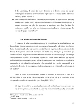 de las identidades, el control del cuerpo femenino y la división sexual del trabajo)
contribuyen a moldear los comportamientos reproductivos y sexuales de los individuos,
familias y grupos sociales; y
6) los actores sociales no deben ser vistos solo como receptores de reglas, normas, valores y
prescripciones institucionales que determinan de manera mecánica su comportamiento; se
requiere reconocer que ellos las interpretan y reaccionan ante ellas. Es decir, las
instituciones sociales son a las vez instancias estructuradoras y estructuradas por las
acciones de grupos e individuos.40
3.1.1. Reconocimiento de la sexualidad
El concepto de salud reproductiva reconoce la existencia de la sexualidad como una
dimensión del bienestar y como un aspecto importante en la vida de los individuos. Para Salles y
Tuirán el discurso de la salud reproductiva puso de relieve la importancia del reconocimiento del
disfrute de la propia sexualidad, rompiendo un fuerte sesgo ideológico y normativo que
caracterizaba a los programas que se basaban en el arquetipo de familia conyugal y a la mujer
como protagonista exclusiva de la función reproductiva. Estos autores sostienen que algunas
tendencias sociales y culturales como el quiebre de los controles que canalizaban la sexualidad al
matrimonio, la reivindicación del derecho a la maternidad sin vínculo matrimonial, y la
implantación de pautas de mayor permisividad sexual, pusieron en evidencia la obsolescencia de
este modelo.41
Tomar en cuenta la sexualidad hace evidente la necesidad de no disociar la salud de la
procreación de la salud sexual, la anticoncepción de la prevención, y el tratamiento de las
enfermedades sexualmente transmitidas, entre ellas, el VIH/SIDA.42
“En lugar de considerar la sexualidad como un todo unificado, debemos reconocer que
hay diversas formas de sexualidad: de hecho hay muchas sexualidades. Hay sexualidades
40
Salles, Vania y Rodolfo Tuirán (2001). Op. Cit. P. 99-100
41
Ibidem, P. 95.
42
Lassonde, Louise (1997). Op. Cit. Pp. 69-70.
23
 