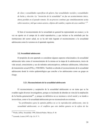 de clase y sexualidades específicas de género, hay sexualidades raciales y sexualidades
de lucha y elección. La “invención de la sexualidad” no fue un acontecimiento único,
ahora perdido en el pasado remoto. Es un proceso continuo que simultáneamente actúa
sobre nosotros y del que somos actores, objetos del cambio y sujetos de esos cambios”.43
Si bien el reconocimiento de la sexualidad en general ha representado un avance y a la
vez un aporte en el campo de la salud reproductiva, y que incluso se ha asimilado por las
instituciones del sector salud, no se ha del todo logrado el reconocimiento a la sexualidad
adolescente como lo veremos en el apartado siguiente.
3.2. Sexualidad adolescente
El propósito de este apartado es considerar algunos aspectos relacionados a la sexualidad
adolescente tales como el reconocimiento de la misma en la etapa de la adolescencia, inicio de
vida sexual, conocimiento y uso de métodos anticonceptivos, embarazo adolescente, infecciones
de transmisión sexual (ITS), y VIH/SIDA. También se aborda el reconocimiento de la sexualidad
adolescente desde la visión epidemiológica que concibe a los adolescentes como un grupo en
riesgo.
3.2.1. Reconocimiento de la sexualidad adolescente
El reconocimiento y aceptación de la sexualidad adolescente es un tema que se ha
evadido según diversos investigadores, porque es incómodo de abordar en vista de la ampliación
de la brecha generacional44
, y porque en definitiva no se reconoce a nivel social y se tiende a
invisivilizar, como si la sexualidad adolescente por no reconocérsela no existiera.
“Lo problemático para la opinión pública no es la reproducción adolescente, sino la
sexualidad adolescente; es el conflicto que este ámbito genera en la esfera de las
43
Weeks, Jeffrey. Sexualidad. 1998, Editorial Paidos. México. P. 46
44
Lassonde, Louise (1997). Op. Cit. P. 71.
24
 