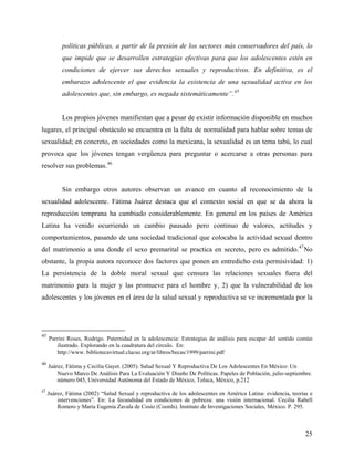 políticas públicas, a partir de la presión de los sectores más conservadores del país, lo
que impide que se desarrollen estrategias efectivas para que los adolescentes estén en
condiciones de ejercer sus derechos sexuales y reproductivos. En definitiva, es el
embarazo adolescente el que evidencia la existencia de una sexualidad activa en los
adolescentes que, sin embargo, es negada sistemáticamente”.45
Los propios jóvenes manifiestan que a pesar de existir información disponible en muchos
lugares, el principal obstáculo se encuentra en la falta de normalidad para hablar sobre temas de
sexualidad; en concreto, en sociedades como la mexicana, la sexualidad es un tema tabú, lo cual
provoca que los jóvenes tengan vergüenza para preguntar o acercarse a otras personas para
resolver sus problemas.46
Sin embargo otros autores observan un avance en cuanto al reconocimiento de la
sexualidad adolescente. Fátima Juárez destaca que el contexto social en que se da ahora la
reproducción temprana ha cambiado considerablemente. En general en los países de América
Latina ha venido ocurriendo un cambio pausado pero continuo de valores, actitudes y
comportamientos, pasando de una sociedad tradicional que colocaba la actividad sexual dentro
del matrimonio a una donde el sexo premarital se practica en secreto, pero es admitido.47
No
obstante, la propia autora reconoce dos factores que ponen en entredicho esta permisividad: 1)
La persistencia de la doble moral sexual que censura las relaciones sexuales fuera del
matrimonio para la mujer y las promueve para el hombre y, 2) que la vulnerabilidad de los
adolescentes y los jóvenes en el área de la salud sexual y reproductiva se ve incrementada por la
45
Parrini Roses, Rodrigo. Paternidad en la adolescencia: Estrategias de análisis para escapar del sentido común
ilustrado. Explorando en la cuadratura del círculo. En:
http://www. bibliotecavirtual.clacso.org/ar/libros/becas/1999/parrini.pdf
46
Juárez, Fátima y Cecilia Gayet. (2005). Salud Sexual Y Reproductiva De Los Adolescentes En México: Un
Nuevo Marco De Análisis Para La Evaluación Y Diseño De Políticas. Papeles de Población, julio-septiembre.
número 045, Universidad Autónoma del Estado de México, Toluca, México, p.212
47
Juárez, Fátima (2002) “Salud Sexual y reproductiva de los adolescentes en América Latina: evidencia, teorías e
intervenciones”. En: La fecundidad en condiciones de pobreza: una visión internacional. Cecilia Rabell
Romero y María Eugenia Zavala de Cosío (Coords). Instituto de Investigaciones Sociales, México. P. 295.
25
 