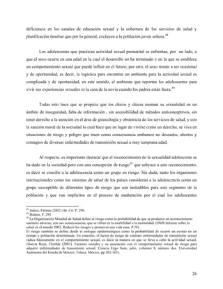 deficiencia en los canales de educación sexual y la cobertura de los servicios de salud y
planificación familiar que por lo general, excluyen a la población joven soltera.48
Los adolescentes que practican actividad sexual premarital se enfrentan, por un lado, a
que el sexo ocurre en una edad en la cual el desarrollo no ha terminado y en la que se establece
un comportamiento sexual que puede influir en el futuro; por otro, el sexo tiende a ser ocasional
y de oportunidad, es decir, la logística para encontrar un ambiente para la actividad sexual es
complicada y de oportunidad, en este sentido, el ambiente que reportan los adolescentes para
vivir sus experiencias sexuales es la casa de la novia cuando los padres están fuera.49
Todas esto hace que se propicie que los chicos y chicas asuman su sexualidad en un
ámbito de inseguridad, falta de información , sin accesibilidad de métodos anticonceptivos, sin
tener derecho a la atención en el área de ginecología y obstetricia de los servicios de salud, y con
la sanción moral de la sociedad lo cual hace que en lugar de vivirse como un derecho, se viva en
situaciones de riesgo y peligro que traen como consecuencia embarazo no deseados, abortos y
contagios de diversas enfermedades de transmisión sexual a muy temprana edad.
Al respecto, es importante destacar que el reconocimiento de la sexualidad adolescente se
ha dado en la sociedad pero con una concepción de riesgo50
que subyace a este reconocimiento,
es decir se concibe a la adolescencia como un grupo en riesgo. Sin duda, tanto los organismos
internacionales como los sistemas de salud de los países consideran a la adolescencia como un
grupo susceptible de diferentes tipos de riesgo que son ineludibles para este segmento de la
población y que van implícitos en el proceso de maduración por el cual los adolescentes
48
Juárez, Fátima (2002) Op. Cit. P. 296.
49
Ibidem, P. 295.
50
La Organización Mundial de Salud define al riesgo como la probabilidad de que se produzca un acontecimiento
sanitario adverso, con sus consecuencias, que se cifran en la morbilidad o la mortalidad. (OMS.Informe sobre la
salud en el mundo 2002. Reducir los riesgos y promover una vida sana. P.38)
El riesgo también se define desde el enfoque epidemiológico como la probabilidad de ocurrir un evento en un
tiempo y población determinada. En concreto, el factor de riesgo de contraer enfermedades de transmisión sexual
radica básicamente en el comportamiento sexual, es decir la manera en que se lleva a cabo la actividad sexual.
(García Reza, Clotilde (2001). Factores sociales y su asociación con el comportamiento sexual de riesgo para
adquirir enfermedades de transmisión sexual. Ciencia Ergo Sum, julio, volumen 8, número dos. Universidad
Autónoma del Estado de México, Toluca, México, pp.162-163).
26
 