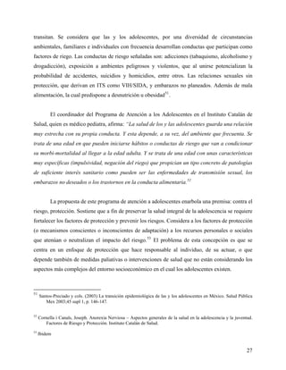 transitan. Se considera que las y los adolescentes, por una diversidad de circunstancias
ambientales, familiares e individuales con frecuencia desarrollan conductas que participan como
factores de riego. Las conductas de riesgo señaladas son: adicciones (tabaquismo, alcoholismo y
drogadicción), exposición a ambientes peligrosos y violentos, que al unirse potencializan la
probabilidad de accidentes, suicidios y homicidios, entre otros. Las relaciones sexuales sin
protección, que derivan en ITS como VIH/SIDA, y embarazos no planeados. Además de mala
alimentación, la cual predispone a desnutrición u obesidad51
.
El coordinador del Programa de Atención a los Adolescentes en el Instituto Catalán de
Salud, quien es médico pediatra, afirma: “La salud de los y las adolescentes guarda una relación
muy estrecha con su propia conducta. Y esta depende, a su vez, del ambiente que frecuenta. Se
trata de una edad en que pueden iniciarse hábitos o conductas de riesgo que van a condicionar
su morbi-mortalidad al llegar a la edad adulta. Y se trata de una edad con unas características
muy específicas (impulsividad, negación del riego) que propician un tipo concreto de patologías
de suficiente interés sanitario como pueden ser las enfermedades de transmisión sexual, los
embarazos no deseados o los trastornos en la conducta alimentaria.52
La propuesta de este programa de atención a adolescentes enarbola una premisa: contra el
riesgo, protección. Sostiene que a fin de preservar la salud integral de la adolescencia se requiere
fortalecer los factores de protección y prevenir los riesgos. Considera a los factores de protección
(o mecanismos conscientes o inconscientes de adaptación) a los recursos personales o sociales
que atenúan o neutralizan el impacto del riesgo.53
El problema de esta concepción es que se
centra en un enfoque de protección que hace responsable al individuo, de su actuar, o que
depende también de medidas paliativas o intervenciones de salud que no están considerando los
aspectos más complejos del entorno socioeconómico en el cual los adolescentes existen.
51
Santos-Preciado y cols. (2003) La transición epidemiológica de las y los adolescentes en México. Salud Pública
Mex 2003;45 supl 1, p. 146-147.
52
Cornella i Canals, Joseph. Anorexia Nerviosa – Aspectos generales de la salud en la adolescencia y la juventud.
Factores de Riesgo y Protección. Instituto Catalán de Salud.
53
Ibidem
27
 