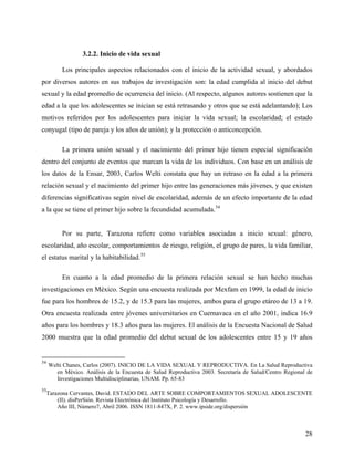 3.2.2. Inicio de vida sexual
Los principales aspectos relacionados con el inicio de la actividad sexual, y abordados
por diversos autores en sus trabajos de investigación son: la edad cumplida al inicio del debut
sexual y la edad promedio de ocurrencia del inicio. (Al respecto, algunos autores sostienen que la
edad a la que los adolescentes se inician se está retrasando y otros que se está adelantando); Los
motivos referidos por los adolescentes para iniciar la vida sexual; la escolaridad; el estado
conyugal (tipo de pareja y los años de unión); y la protección o anticoncepción.
La primera unión sexual y el nacimiento del primer hijo tienen especial significación
dentro del conjunto de eventos que marcan la vida de los individuos. Con base en un análisis de
los datos de la Ensar, 2003, Carlos Welti constata que hay un retraso en la edad a la primera
relación sexual y el nacimiento del primer hijo entre las generaciones más jóvenes, y que existen
diferencias significativas según nivel de escolaridad, además de un efecto importante de la edad
a la que se tiene el primer hijo sobre la fecundidad acumulada.54
Por su parte, Tarazona refiere como variables asociadas a inicio sexual: género,
escolaridad, año escolar, comportamientos de riesgo, religión, el grupo de pares, la vida familiar,
el estatus marital y la habitabilidad.55
En cuanto a la edad promedio de la primera relación sexual se han hecho muchas
investigaciones en México. Según una encuesta realizada por Mexfam en 1999, la edad de inicio
fue para los hombres de 15.2, y de 15.3 para las mujeres, ambos para el grupo etáreo de 13 a 19.
Otra encuesta realizada entre jóvenes universitarios en Cuernavaca en el año 2001, indica 16.9
años para los hombres y 18.3 años para las mujeres. El análisis de la Encuesta Nacional de Salud
2000 muestra que la edad promedio del debut sexual de los adolescentes entre 15 y 19 años
54
Welti Chanes, Carlos (2007). INICIO DE LA VIDA SEXUAL Y REPRODUCTIVA. En La Salud Reproductiva
en México. Análisis de la Encuesta de Salud Reproductiva 2003. Secretaría de Salud/Centro Regional de
Investigaciones Multidisciplinarias, UNAM. Pp. 65-83
55
Tarazona Cervantes, David. ESTADO DEL ARTE SOBRE COMPORTAMIENTOS SEXUAL ADOLESCENTE
(II). disPerSión. Revista Electrónica del Instituto Psicología y Desarrollo.
Año III, Número7, Abril 2006. ISSN 1811-847X, P. 2. www.ipside.org/dispersión
28
 