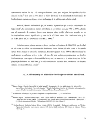 sexualmente activos fue de 15.7 tanto para hombre como para mujeres, incluyendo todos los
estados civiles.56
Con unos u otros datos se puede decir que en la actualidad el inicio sexual de
los hombres y mujeres mexicanos ocurre en la etapa de la adolescencia y la juventud.
Menkes y Suárez documentan que, en México, la población que se inicia sexualmente en
la juventud57
, ha aumentado de manera importante en los últimos años, de 1995 al 2000. Además
que el porcentaje de mujeres jóvenes que declara haber tenido relaciones sexuales se ha
incrementado de manera significativa, y pasó de 20 a 25% en las de 15 a 19 años de edad, y de
58 a 75% en las de 20 a 24 años de edad (SSA, 2000).58
Asimismo estas mismas autoras refieren, con base en los datos de CONAPO, que la edad
de iniciación sexual de las mexicanas ha disminuido en las últimas décadas y que la frecuencia
sexual de las parejas no unidas ha aumentado. Sostienen que en el año 2000 la edad media de las
adolescentes sexualmente activas es de 16.1 años. En este sentido, consideran que son dos los
fenómenos que convergen en la sexualidad temprana: un aspecto es la unión temprana de las
parejas provenientes del área rural, y la iniciación sexual a edades más jóvenes de las mujeres
urbanas con mayor libertad sexual.59
3.2.3. Conocimiento y uso de métodos anticonceptivos entre los adolescentes
56
Juárez, Fátima y Cecilia Gayet. (2005). Salud Sexual Y Reproductiva De Los Adolescentes En México: Un
Nuevo Marco De Análisis Para La Evaluación Y Diseño De Políticas. Papeles de Población, julio-septiembre.
número 045, Universidad Autónoma del Estado de México, Toluca, México, p.187
57
Su definición cronológica de juventud comprende a las personas entre 12 y 24 años de edad.
58
Menkes Bancet, Catherine/Suárez, López Leticia. (2004). PRÁCTICAS SEXUALES Y REPRODUCTIVAS DE
LAS JÓVENES MEXICANAS. En: Los jóvenes ante el siglo XXI. Emma Liliana Navarrete López (coord.).
El Colegio Mexiquense-México. Publicaciones ISBN 970-669-066-2, Pag. 23
59
Menkes Bancet, Catherine/Suárez, López Leticia. (2003). Sexualidad y Embarazo Adolescente en México.
Papeles de Población, enero-marzo, número 035. Universidad Autónoma del Estado de México. Toluca,
México. p. 16
29
 