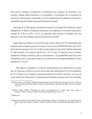 tales como el sobrepeso, el tabaquismo, el alcoholismo, los accidentes, los homicidios y los
suicidios. Además deben enfrentarse a su sexualidad, y se encuentran ante la disyuntiva de
ejercerla de manera segura y responsable o vivir las complicaciones de embarazos no deseados y
el probable riesgo de contraer infecciones de transmisión sexual.6
Esta etapa de la vida requiere una particular atención en el campo de la salud; por razones
demográficas, en México, la población adolescente se ha duplicado en los últimos treinta años,
pasando de 11.4% en 1970 a 21.3%, se requerirán cubrir diversas necesidades para esta
población, entre ellas estrategias efectivas de prevención en salud.7
Según Schiavon en México, el inicio de la vida sexual se ubica a los 18.3 en promedio; más
temprano para los hombres que para las mujeres. Una encuesta de MEXFAM refiere que el 56%
de los jóvenes mexicanos entre 13 y 19 años ya han iniciado su vida sexual. También reporta que
la edad promedio de la primera relación fue a los 15 años. El intervalo entre la madurez
reproductiva biológica (menarca), cada vez más temprana, y la aceptabilidad social de la unión
(matrimonio), cada vez más tardía, expone a los adolescentes a una etapa prolongada de “riesgo
reproductivo” y social.8
Otro aspecto a considerar es el contexto socioeconómico de los adolescentes en nuestro
país. Se estima que en México, cerca de uno de cada cuatro adolescentes (37.4% de la población
de 15 a 19 años) vive en hogares en situación de pobreza. En términos absolutos, son cerca de
cuatro millones de adolescentes.9
La persistencia de la pobreza constituye uno de los principales
6
González Garza y cols. (2005). “Perfil del comportamiento sexual en adolescentes mexicanos de 12 a 19 años de
edad. Resultados de la ENSA 2000”, en Revista de Salud Pública, mayo-junio de 2005, volumen 47, número
3, p. 210.
7
Schiavon Ermani, Rafaela. “Problemas de salud en la adolescencia” En comp. López, Rico, Langer y
Espinoza, “Género y Política en Salud” Secretaria de Salud, México, 2003. p. 61
8
Ibidem,p. 63
9
Zúñiga Herrera, Elena; Araya Umaña, Cristina y Zubieta García, Beatriz. “La salud de los y las adolescentes. En:
comp. López, Rico, Langer y Espinoza, “Género y Política en Salud” Secretaria de Salud, México, 2003. p.
93
3
 
