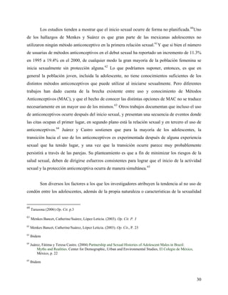 Los estudios tienden a mostrar que el inicio sexual ocurre de forma no planificada.60
Uno
de los hallazgos de Menkes y Suárez es que gran parte de las mexicanas adolescentes no
utilizaron ningún método anticonceptivo en la primera relación sexual.61
Y que si bien el número
de usuarias de métodos anticonceptivos en el debut sexual ha reportado un incremento de 11.3%
en 1995 a 19.4% en el 2000, de cualquier modo la gran mayoría de la población femenina se
inicia sexualmente sin protección alguna.62
Lo que podríamos suponer, entonces, es que en
general la población joven, incluida la adolescente, no tiene conocimientos suficientes de los
distintos métodos anticonceptivos que puede utilizar al iniciarse sexualmente. Pero diferentes
trabajos han dado cuenta de la brecha existente entre uso y conocimiento de Métodos
Anticonceptivos (MAC), y que el hecho de conocer las distintas opciones de MAC no se traduce
necesariamente en un mayor uso de los mismos.63
Otros trabajos documentan que incluso el uso
de anticonceptivos ocurre después del inicio sexual, y presentan una secuencia de eventos donde
las citas ocupan el primer lugar, en segundo plano está la relación sexual y en tercero el uso de
anticonceptivos.64
Juárez y Castro sostienen que para la mayoría de los adolescentes, la
transición hacia el uso de los anticonceptivos es experimentada después de alguna experiencia
sexual que ha tenido lugar, y una vez que la transición ocurre parece muy probablemente
persistirá a través de las parejas. Su planteamiento es que a fin de minimizar los riesgos de la
salud sexual, deben de dirigirse esfuerzos consistentes para lograr que el inicio de la actividad
sexual y la protección anticonceptiva ocurra de manera simultánea.65
Son diversos los factores a los que los investigadores atribuyen la tendencia al no uso de
condón entre los adolescentes, además de la propia naturaleza o características de la sexualidad
60
Tarazona (2006) Op. Cit. p.3
61
Menkes Bancet, Catherine/Suárez, López Leticia. (2003). Op. Cit. P. 3
62
Menkes Bancet, Catherine/Suárez, López Leticia. (2003). Op. Cit., P. 23
63
Ibidem
64
Juárez, Fátima y Teresa Castro. (2004) Partnership and Sexual Histories of Adolescent Males in Brazil:
Myths and Realities. Center for Demographic, Urban and Environmental Studies, El Colegio de México,
México, p. 22
65
Ibidem
30
 