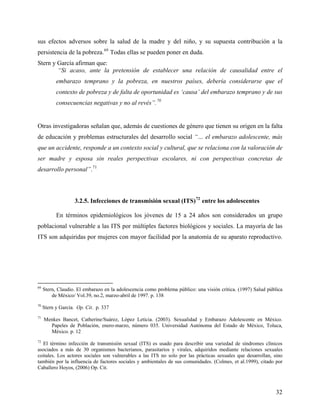 sus efectos adversos sobre la salud de la madre y del niño, y su supuesta contribución a la
persistencia de la pobreza.69
Todas ellas se pueden poner en duda.
Stern y García afirman que:
“Si acaso, ante la pretensión de establecer una relación de causalidad entre el
embarazo temprano y la pobreza, en nuestros países, debería considerarse que el
contexto de pobreza y de falta de oportunidad es ‘causa’ del embarazo temprano y de sus
consecuencias negativas y no al revés”.70
Otras investigadoras señalan que, además de cuestiones de género que tienen su origen en la falta
de educación y problemas estructurales del desarrollo social “… el embarazo adolescente, más
que un accidente, responde a un contexto social y cultural, que se relaciona con la valoración de
ser madre y esposa sin reales perspectivas escolares, ni con perspectivas concretas de
desarrollo personal”.71
3.2.5. Infecciones de transmisión sexual (ITS)72
entre los adolescentes
En términos epidemiológicos los jóvenes de 15 a 24 años son considerados un grupo
poblacional vulnerable a las ITS por múltiples factores biológicos y sociales. La mayoría de las
ITS son adquiridas por mujeres con mayor facilidad por la anatomía de su aparato reproductivo.
69
Stern, Claudio. El embarazo en la adolescencia como problema público: una visión crítica. (1997) Salud pública
de México/ Vol.39, no.2, marzo-abril de 1997. p. 138
70
Stern y García. Op. Cit. p. 337
71
Menkes Bancet, Catherine/Suárez, López Leticia. (2003). Sexualidad y Embarazo Adolescente en México.
Papeles de Población, enero-marzo, número 035. Universidad Autónoma del Estado de México, Toluca,
México. p. 12
72
El término infección de transmisión sexual (ITS) es usado para describir una variedad de síndromes clínicos
asociados a más de 30 organismos bacterianos, parasitarios y virales, adquiridos mediante relaciones sexuales
coitales. Los actores sociales son vulnerables a las ITS no solo por las prácticas sexuales que desarrollan, sino
también por la influencia de factores sociales y ambientales de sus comunidades. (Colmes, et al.1999), citado por
Caballero Hoyos, (2006) Op. Cit.
32
 