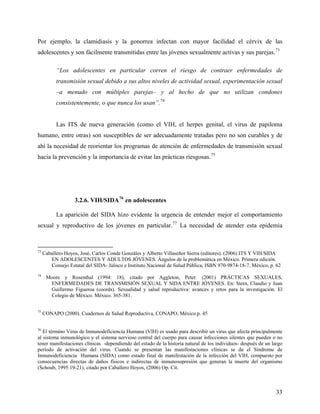 Por ejemplo, la clamidiasis y la gonorrea infectan con mayor facilidad el cérvix de las
adolescentes y son fácilmente transmitidas entre las jóvenes sexualmente activas y sus parejas.73
“Los adolescentes en particular corren el riesgo de contraer enfermedades de
transmisión sexual debido a sus altos niveles de actividad sexual, experimentación sexual
–a menudo con múltiples parejas– y al hecho de que no utilizan condones
consistentemente, o que nunca los usan”.74
Las ITS de nueva generación (como el VIH, el herpes genital, el virus de papiloma
humano, entre otras) son susceptibles de ser adecuadamente tratadas pero no son curables y de
ahí la necesidad de reorientar los programas de atención de enfermedades de transmisión sexual
hacia la prevención y la importancia de evitar las prácticas riesgosas.75
3.2.6. VIH/SIDA76
en adolescentes
La aparición del SIDA hizo evidente la urgencia de entender mejor el comportamiento
sexual y reproductivo de los jóvenes en particular.77
La necesidad de atender esta epidemia
73
Caballero Hoyos, José, Carlos Conde Gonzáles y Alberto Villaseñor Sierra (editores). (2006) ITS Y VIH/SIDA
EN ADOLESCENTES Y ADULTOS JÓVENES. Ángulos de la problemática en México. Primera edición.
Consejo Estatal del SIDA- Jalisco e Instituto Nacional de Salud Pública, ISBN 970-9874-18-7, México, p. 62
74
Moore y Rosenthal (1994: 18), citado por Aggleton, Peter. (2001) PRÁCTICAS SEXUALES,
ENFERMEDADES DE TRANSMISIÓN SEXUAL Y SIDA ENTRE JÓVENES. En: Stern, Claudio y Juan
Guillermo Figueroa (coords). Sexualidad y salud reproductiva: avances y retos para la investigación. El
Colegio de México. México. 365-381.
75
CONAPO (2000). Cuadernos de Salud Reproductiva, CONAPO, México.p. 45
76
El término Virus de Inmunodeficiencia Humana (VIH) es usado para describir un virus que afecta principalmente
al sistema inmunológico y el sistema nervioso central del cuerpo para causar infecciones silentes que pueden o no
tener manifestaciones clínicas -dependiendo del estado de la historia natural de los individuos- después de un largo
período de activación del virus. Cuando se presentan las manifestaciones clínicas se da el Síndrome de
Inmunodeficiencia Humana (SIDA) como estado final de manifestación de la infección del VIH, compuesto por
consecuencias directas de daños físicos e indirectas de inmunosupresión que generan la muerte del organismo
(Schoub, 1995:19-21), citado por Caballero Hoyos, (2006) Op. Cit.
33
 