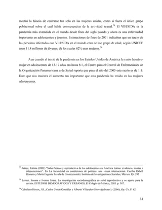 mostró la falacia de centrarse tan solo en las mujeres unidas, como si fuera el único grupo
poblacional sobre el cual había consecuencias de la actividad sexual.78
El VIH/SIDA es la
pandemia más extendida en el mundo desde fines del siglo pasado y ahora es una enfermedad
importante en adolescentes y jóvenes. Estimaciones de fines de 2001 indicaban que un tercio de
las personas infectadas con VIH/SIDA en el mundo eran de ese grupo de edad, según UNICEF
unos 11.8 millones de jóvenes, de los cuales 62% eran mujeres.79
Aun cuando al inicio de la pandemia en los Estados Unidos de América la razón hombre-
mujer en adolescentes de 13-19 años era hasta 6:1, el Centro para el Control de Enfermedades de
la Organización Panamericana a de Salud reporta que para el año del 2005 esta razón es de 1:1.
Dato que nos muestra el aumento tan importante que esta pandemia ha tenido en las mujeres
adolescentes.
77
Juárez, Fátima (2002) “Salud Sexual y reproductiva de los adolescentes en América Latina: evidencia, teorías e
intervenciones”. En La fecundidad en condiciones de pobreza: una visión internacional. Cecilia Rabell
Romero y María Eugenia Zavala de Cosío (coords). Instituto de Investigaciones Sociales, México. Pp. 293
78
Lerner, Susana e Ivonne Szasz. La investigación sociodemográfica en salud reproductiva y su aporte para la
acción. ESTUDIOS DEMOGRÁFICOS Y URBANOS, El Colegio de México, 2003. p. 307.
79
Caballero Hoyos, J.R.; Carlos Conde Gonzáles y Alberto Villaseñor Sierra (editores). (2006), Op. Cit. P. 62
34
 