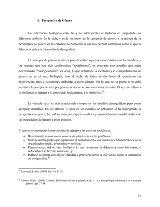 4. Perspectiva de Género
Las diferencias biológicas entre las y los adolescentes se traducen en inequidades en
diferentes ámbitos de la vida, y es la inclusión de la categoría de género y la mirada de la
perspectiva de género en los estudios de población la que nos permite identificar cómo es que la
diferencia cobra la dimensión de desigualdad.
El concepto de género se utiliza para describir aquellas características en los hombres y
las mujeres que han sido conformadas "socialmente", en contraste con aquellas que están
determinadas “biológicamente"; es decir, lo que determina la identidad y el comportamiento de
género no es el sexo biológico, sino el hecho de haber vivido desde el nacimiento las
experiencias, ritos y costumbres atribuidas a cierto género. Por lo que, no se puede ni se debe
sustituir el concepto de sexo por género, o viceversa; son cuestiones distintas. El sexo se refiere a
lo biológico, el género a lo construido socialmente, a lo simbólico.80
La variable sexo ha sido considerada siempre en los estudios demográficos pero como
agregado numérico. En los últimos 30 años en los estudios de población se ha incorporado la
perspectiva de género lo cual ha dado una riqueza analítica y potencialmente transformadora de
las inequidades de género a estos estudios.
El aporte de incorporar la perspectiva de género a las ciencias sociales es:
• Básicamente es una nueva manera de plantearse viejos problemas;
• Nuevas interrogantes que replantean el entendimiento son cuestiones fundamentales de la
organización social, económica y política;
• Permite sacar del terreno biológico lo que determina la diferencia entre los sexos, y
colocarlo en el terreno simbólico; y
• Permite delimitar con mayor claridad y precisión como la diferencia cobra la dimensión
de desigualdad.81
80
Lassonde, Louise (1997). Op. Cit. P. 78.
81
Lamas, Marta. (2002). Cuerpo: Diferencia sexual y género, Cap. 1. “La antropología feminista y la categoría
género”, pp. 37-38.
35
 