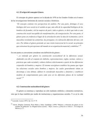 4.1. El origen del concepto Género
El concepto de género aparece en la década de 1970 en los Estados Unidos en el marco
de las investigaciones feministas de ciencias sociales e históricas.
“El concepto contiene tres perspectivas de análisis. Por una parte, distingue el sexo
biológico del sexo social en el sentido en que, más allá de la capacidad biológica de los
hombres de fecundar y de las mujeres de parir, todo es género, es decir que todo es una
construcción social susceptible de transformación y de renegociación. Por otra parte, el
género pone en evidencia el lugar de la articulación entre la idea de lo femenino y de lo
masculino revelando las asimetrías, las jerarquías y la valoración diferente del uno y de
otro. Por último el género pretende ser una visión transversal de lo social, un principio
que estructura las percepciones del mundo en su organización material y simbólica”.82
En este punto es conveniente considerar una definición de género:
“…se entiende por género la construcción sociocultural de la diferencia sexual,
aludiendo con ello al conjunto de símbolos, representaciones, reglas, normas, valores y
prácticas que cada sociedad y cultura elabora colectivamente a partir de las diferencias
corporales de hombres y mujeres. El sistema sexo/género establece las pautas que rigen
las relaciones sociales entre hombres y mujeres, las cuales generalmente sitúan en
desventaja a esta últimas, definen lo considerado masculino y femenino y establecen
modelos de comportamiento para cada sexo en los diferentes planos de la realidad
social”.83
4.2. Construcción sociocultural del género
El género se construye y reproduce no sólo mediante símbolos y elementos normativos,
sino que lo hace también por medio de instituciones y organizaciones sociales. Y es en la vida
82
Lassonde, Louise (1997). Op. Cit. P. 79.
83
García, Brígida; Camarena, Rosa María y Salas, Guadalupe. (1999) “Mujeres y relaciones de género en los
estudios de población” en: Brígida García (coord.): “Mujer, Género y población en México”, El Colegio de
México, p. 27.
36
 