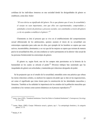 cotidiana de los individuos inmersos en una sociedad donde las desigualdades de género se
establecen, como dice Acker:
“El sexo deriva su significado del género. No es que plantee que el sexo, la sexualidad y
el cuerpo no sean importantes, sino que ellos son experimentados, comprendidos y
asimilados a través de prácticas y procesos sociales; son constituidos a través del género
y a la vez ayudan a establecer el género”.84
Claramente es éste el proceso que se vive en el establecimiento del comportamiento
sexual diferenciado de los adolescentes, quienes asumen el inicio de su sexualidad con
estereotipos esperados para cada uno de ellos, por ejemplo de los hombres se espera que sean
activos, incontrolables, dominantes; a su vez que de las mujeres se espera que resistan de manera
pasiva la sexualidad de ellos, así esta conducta se vuelve permanente en la ulterior vida sexual de
las personas fortaleciendo los estereotipos de género.
El género es, según Scott, uno de los campos más persistentes en la historia de la
humanidad en los cuales se articula el poder.85
Diversos trabajos han sustentado que las
inequidades de género son articuladas y mantenidas por relaciones desiguales de poder.
Se ha propuesto que en el estudio de la sexualidad, entendida como una práctica que rebasa
las meras relaciones coitales, se analicen los espacios de poder que se dan en las negociaciones,
así como el significado que éstas tienen para la construcción de las identidades masculina y
femenina. También se ha señalado la importancia de los estudios de la población masculina que
consideran a los varones como actores dinámicos en el proceso reproductivo.86
84
Acker, Joan (1992). “Gendered Institutions: From Sex Roles to Gendered Institutions”, Contemporary Sociology
21, 5, p. 566.
85
Lamas, Marta. (2002). Cuerpo: Diferencia sexual y género, cap 1. “La antropología feminista y la categoría
género”, P. 35.
86
Ibidem, P. 38
37
 