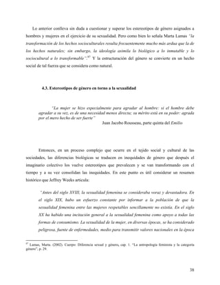 Lo anterior conlleva sin duda a cuestionar y superar los estereotipos de género asignados a
hombres y mujeres en el ejercicio de su sexualidad. Pero como bien lo señala Marta Lamas “la
transformación de los hechos socioculturales resulta frecuentemente mucho más ardua que la de
los hechos naturales; sin embargo, la ideología asimila lo biológico a lo inmutable y lo
sociocultural a lo transformable”.87
Y la estructuración del género se convierte en un hecho
social de tal fuerza que se considera como natural.
4.3. Estereotipos de género en torno a la sexualidad
“La mujer se hizo especialmente para agradar al hombre: si el hombre debe
agradar a su vez, es de una necesidad menos directa; su mérito está en su poder: agrada
por el mero hecho de ser fuerte”
Juan Jacobo Rousseau, parte quinta del Emilio
Entonces, en un proceso complejo que ocurre en el tejido social y cultural de las
sociedades, las diferencias biológicas se traducen en inequidades de género que después el
imaginario colectivo los vuelve estereotipos que prevalecen y se van transformando con el
tiempo y a su vez consolidan las inequidades. En este punto es útil considerar un resumen
histórico que Jeffrey Weeks articula:
“Antes del siglo XVIII, la sexualidad femenina se consideraba voraz y devastadora. En
el siglo XIX, hubo un esfuerzo constante por informar a la población de que la
sexualidad femenina entre las mujeres respetables sencillamente no existía. En el siglo
XX ha habido una incitación general a la sexualidad femenina como apoyo a todas las
formas de consumismo. La sexualidad de la mujer, en diversas épocas, se ha considerado
peligrosa, fuente de enfermedades, medio para transmitir valores nacionales en la época
87
Lamas, Marta. (2002). Cuerpo: Diferencia sexual y género, cap. 1. “La antropología feminista y la categoría
género”, p. 29.
38
 