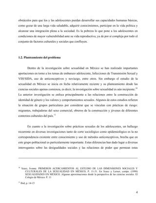 obstáculos para que los y las adolescentes puedan desarrollar sus capacidades humanas básicas,
como gozar de una larga vida saludable, adquirir conocimientos, participar en la vida política y
alcanzar una integración plena a la sociedad. Es la pobreza lo que pone a los adolescentes en
condiciones de mayor vulnerabilidad ante su vida reproductiva, ya de por sí compleja por todo el
conjunto de factores culturales y sociales que confluyen.
1.2. Planteamiento del problema
Dentro de la investigación sobre sexualidad en México se han realizado importantes
aportaciones en torno a los temas de embarazo adolescente, Infecciones de Transmisión Sexual y
VIH/SIDA, uso de anticonceptivos y noviazgo, entre otros. Sin embargo el estudio de la
sexualidad en México se inicia en fecha relativamente reciente y su planteamiento desde las
ciencias sociales apenas comienza, es decir, la investigación sobre sexualidad es aún incipiente.10
La anterior investigación se enfoca principalmente a las relaciones entre la construcción de
identidad de género y los valores y comportamientos sexuales. Algunos de estos estudios refieren
la situación de grupos particulares por considerar que se vinculan con prácticas de riesgo:
migrantes, trabajadoras del sexo comercial, obreros de la construcción y jóvenes de diferentes
contextos culturales del país.11
En cuanto a la investigación sobre prácticas sexuales de los adolescentes, un hallazgo
recurrente en diversas investigaciones tanto de corte sociológico como epidemiológico es la no
correspondencia existente entre conocimiento y uso de métodos anticonceptivos, brecha que en
este grupo poblacional es particularmente importante. Estas diferencias han dado lugar a diversas
interrogantes sobre las desigualdades sociales y las relaciones de poder que permean estas
10
Szasz, Ivonne. PRIMEROS ACERCAMIENTOS AL ESTUDIO DE LAS DIMENSIONES SOCIALES Y
CULTURALES DE LA SEXUALIDAD EN MÉXICO, P. 11-31. En Szasz y Lerner, comps. (1998)
SEXUALIDADES EN MÉXICO. Algunas aproximaciones desde la perspectiva de las ciencias sociales. El
Colegio de México. P. 11
11
Ibid, p. 14-15
4
 
