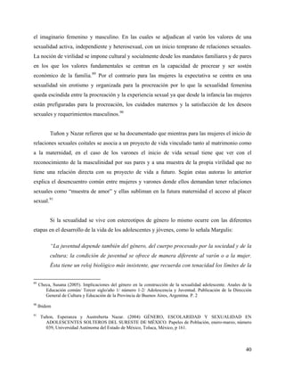 el imaginario femenino y masculino. En las cuales se adjudican al varón los valores de una
sexualidad activa, independiente y heterosexual, con un inicio temprano de relaciones sexuales.
La noción de virilidad se impone cultural y socialmente desde los mandatos familiares y de pares
en los que los valores fundamentales se centran en la capacidad de procrear y ser sostén
económico de la familia.89
Por el contrario para las mujeres la expectativa se centra en una
sexualidad sin erotismo y organizada para la procreación por lo que la sexualidad femenina
queda escindida entre la procreación y la experiencia sexual ya que desde la infancia las mujeres
están prefiguradas para la procreación, los cuidados maternos y la satisfacción de los deseos
sexuales y requerimientos masculinos.90
Tuñon y Nazar refieren que se ha documentado que mientras para las mujeres el inicio de
relaciones sexuales coitales se asocia a un proyecto de vida vinculado tanto al matrimonio como
a la maternidad, en el caso de los varones el inicio de vida sexual tiene que ver con el
reconocimiento de la masculinidad por sus pares y a una muestra de la propia virilidad que no
tiene una relación directa con su proyecto de vida a futuro. Según estas autoras lo anterior
explica el desencuentro común entre mujeres y varones donde ellos demandan tener relaciones
sexuales como “muestra de amor” y ellas subliman en la futura maternidad el acceso al placer
sexual.91
Si la sexualidad se vive con estereotipos de género lo mismo ocurre con las diferentes
etapas en el desarrollo de la vida de los adolescentes y jóvenes, como lo señala Margulis:
“La juventud depende también del género, del cuerpo procesado por la sociedad y de la
cultura; la condición de juventud se ofrece de manera diferente al varón o a la mujer.
Ésta tiene un reloj biológico más insistente, que recuerda con tenacidad los límites de la
89
Checa, Susana (2005). Implicaciones del género en la construcción de la sexualidad adolescente. Anales de la
Educación común/ Tercer siglo/año 1/ número 1-2/ Adolescencia y Juventud. Publicación de la Dirección
General de Cultura y Educación de la Provincia de Buenos Aires, Argentina. P. 2
90
Ibidem
91
Tuñon, Esperanza y Austreberta Nazar. (2004) GÉNERO, ESCOLARIDAD Y SEXUALIDAD EN
ADOLESCENTES SOLTEROS DEL SURESTE DE MÉXICO. Papeles de Población, enero-marzo, número
039, Universidad Autónoma del Estado de México, Toluca, México, p 161.
40
 