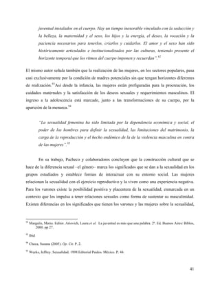 juventud instalados en el cuerpo. Hay un tiempo inexorable vinculado con la seducción y
la belleza, la maternidad y el sexo, los hijos y la energía, el deseo, la vocación y la
paciencia necesarios para tenerlos, criarlos y cuidarlos. El amor y el sexo han sido
históricamente articulados e institucionalizados por las culturas, teniendo presente el
horizonte temporal que los ritmos del cuerpo imponen y recuerdan”.92
El mismo autor señala también que la realización de las mujeres, en los sectores populares, pasa
casi exclusivamente por la condición de madres potenciales sin que tengan horizontes diferentes
de realización.93
Así desde la infancia, las mujeres están prefiguradas para la procreación, los
cuidados maternales y la satisfacción de los deseos sexuales y requerimientos masculinos. El
ingreso a la adolescencia está marcado, junto a las transformaciones de su cuerpo, por la
aparición de la menarca.94
“La sexualidad femenina ha sido limitada por la dependencia económica y social, el
poder de los hombres para definir la sexualidad, las limitaciones del matrimonio, la
carga de la reproducción y el hecho endémico de la de la violencia masculina en contra
de las mujeres”.95
En su trabajo, Pacheco y colaboradores concluyen que la construcción cultural que se
hace de la diferencia sexual –el género– marca los significados que se dan a la sexualidad en los
grupos estudiados y establece formas de interactuar con su entorno social. Las mujeres
relacionan la sexualidad con el ejercicio reproductivo y la viven como una experiencia negativa.
Para los varones existe la posibilidad positiva y placentera de la sexualidad, enmarcada en un
contexto que los impulsa a tener relaciones sexuales como forma de sustentar su masculinidad.
Existen diferencias en los significados que tienen los varones y las mujeres sobre la sexualidad,
92
Margulis, Mario. Editor. Ariovich, Laura et al. La juventud es más que una palabra. 2ª. Ed. Buenos Aires: Biblos,
2000. pp 27.
93
Ibid
94
Checa, Susana (2005). Op. Cit. P. 2.
95
Weeks, Jeffrey. Sexualidad. 1998 Editorial Paidos. México. P. 44.
41
 