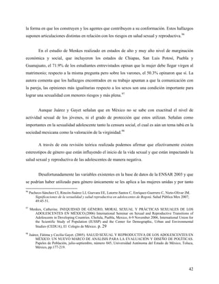 la forma en que los construyen y los agentes que contribuyen a su conformación. Estos hallazgos
suponen articulaciones distintas en relación con los riesgos en salud sexual y reproductiva.96
En el estudio de Menkes realizado en estados de alto y muy alto nivel de marginación
económica y social, que incluyeron los estados de Chiapas, San Luis Potosí, Puebla y
Guanajuato, el 71.9% de los estudiantes entrevistados opinan que la mujer debe llegar virgen al
matrimonio; respecto a la misma pregunta pero sobre los varones, el 50.3% opinaron que sí. La
autora comenta que los hallazgos encontrados en su trabajo apuntan a que la comunicación con
la pareja, las opiniones más igualitarias respecto a los sexos son una condición importante para
lograr una sexualidad con menores riesgos y más plena.97
Aunque Juárez y Gayet señalan que en México no se sabe con exactitud el nivel de
actividad sexual de los jóvenes, ni el grado de protección que estos utilizan. Señalan como
importantes en la sexualidad adolescente tanto la censura social, el cual es aún un tema tabú en la
sociedad mexicana como la valoración de la virginidad.98
A través de esta revisión teórica realizada podemos afirmar que efectivamente existen
estereotipos de género que están influyendo el inicio de la vida sexual y que están impactando la
salud sexual y reproductiva de las adolescentes de manera negativa.
Desafortunadamente las variables existentes en la base de datos de la ENSAR 2003 y que
se podrían haber utilizado para género únicamente se les aplica a las mujeres unidas y por tanto
96
Pacheco-Sánchez CI, Rincón-Suárez LJ, Guevara EE, Latorre-Santos C, Enríquez-Guerrero C, Nieto-Olivar JM.
Significaciones de la sexualidad y salud reproductiva en adolescentes de Bogotá. Salud Pública Mex 2007;
49:45-51.
97
Menkes, Catherine. INEQUIDAD DE GÉNERO, MORAL SEXUAL Y PRÁCTICAS SEXUALES DE LOS
ADOLESCENTES EN MÉXICO.(2006) International Seminar on Sexual and Reproductive Transitions of
Adolescents in Developing Countries. Cholula, Puebla, Mexico, 6-9 November 2006, International Union for
the Scientific Study of Population (IUSSP) and the Center for Demographic, Urban and Environmental
Studies (CEDUA), El Colegio de México. p. 29
98
Juárez, Fátima y Cecilia Gayet. (2005). SALUD SEXUAL Y REPRODUCTIVA DE LOS ADOLESCENTES EN
MÉXICO: UN NUEVO MARCO DE ANÁLISIS PARA LA EVALUACIÓN Y DISEÑO DE POLÍTICAS.
Papeles de Población, julio-septiembre, número 045, Universidad Autónoma del Estado de México, Toluca,
México, pp.177-219.
42
 