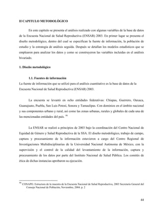 II CAPITULO METODOLÓGICO
En este capítulo se presenta el análisis realizado con algunas variables de la base de datos
de la Encuesta Nacional de Salud Reproductiva (ENSAR) 2003. En primer lugar se presenta el
diseño metodológico, dentro del cual se especifican la fuente de información, la población de
estudio y la estrategia de análisis seguida. Después se detallan los modelos estadísticos que se
emplearon para analizar los datos y como se construyeron las variables incluidas en el análisis
bivariado.
1. Diseño metodológico
1.1. Fuentes de información
La fuente de información que se utilizó para el análisis cuantitativo es la base de datos de la
Encuesta Nacional de Salud Reproductiva (ENSAR) 2003.
La encuesta se levantó en ocho entidades federativas: Chiapas, Guerrero, Oaxaca,
Guanajuato, Puebla, San Luis Potosí, Sonora y Tamaulipas. Con dominios en el ámbito nacional
y sus componentes urbano y rural, así como las zonas urbanas, rurales y globales de cada una de
las mencionadas entidades del país. 99
La ENSAR se realizó a principios de 2003 bajo la coordinación del Centro Nacional de
Equidad de Género y Salud Reproductiva de la SSA. El diseño metodológico, trabajo de campo,
captura y procesamiento de la información estuvieron a cargo del Centro Regional de
Investigaciones Multidisciplinarias de la Universidad Nacional Autónoma de México, con la
supervisión y el control de la calidad del levantamiento de la información, captura y
procesamiento de los datos por parte del Instituto Nacional de Salud Pública. Los comités de
ética de dichas instancias aprobaron su ejecución.
99
CONAPO. Estructura de la muestra de la Encuesta Nacional de Salud Reproductiva, 2003 Secretaría General del
Consejo Nacional de Población, Noviembre, 2004. p. 2
44
 