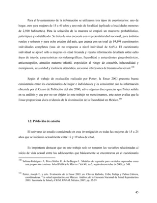 Para el levantamiento de la información se utilizaron tres tipos de cuestionarios: uno de
hogar, otro para mujeres de 15 a 49 años y uno más de localidad (aplicado a localidades menores
de 2,500 habitantes). Para la selección de la muestra se empleó un muestreo probabilístico,
polietápico y estratificado. Se trata de una encuesta con representatividad nacional, para ámbitos
rurales y urbanos y para ocho estados del país, que cuenta con un total de 19,498 cuestionarios
individuales completos (tasa de no respuesta a nivel individual de 6.6%). El cuestionario
individual se aplicó sólo a mujeres en edad fecunda y recaba información detallada sobre ocho
áreas de interés: características sociodemográficas, fecundidad y antecedentes ginecobstétricos,
anticoncepción, atención materno-infantil, exposición al riesgo de concebir, infecundidad y
menopausia, sexualidad y violencia doméstica, así como infecciones de transmisión sexual.100
Según el trabajo de evaluación realizado por Potter, la Ensar 2003 presenta buena
consistencia entre los cuestionarios de hogar e individuales y es consistente con la información
obtenida por el Censo de Población del año 2000, salvo algunas discrepancias que Potter señala
en su análisis y que por no ser objeto de este trabajo no mencionamos, este autor evalúa que la
Ensar proporciona clara evidencia de la disminución de la fecundidad en México.101
1.2. Población de estudio
El universo de estudio considerado en esta investigación es todas las mujeres de 15 a 24
años que se iniciaron sexualmente entre 12 y 19 años de edad.
Es importante destacar que en este trabajo solo se tomaron las variables relacionadas al
inicio de vida sexual entre las adolescentes que básicamente se encontraron en el cuestionario
100
Salinas-Rodríguez A, Pérez-Núñez R, Ávila-Burgos L. Modelos de regresión para variables expresadas como
una proporción continua. Salud Pública de México / Vol.48, no.5, septiembre-octubre de 2006, p. 349.
101
Potter, Joseph E. y cols. Evaluación de la Ensar 2003. en: Chávez Galindo, Uribe Zúñiga y Palma Cabrera,
coordinadoras. “La salud reproductiva en México. Análisis de la Encuesta Nacional de Salud Reproductiva
2003. Secretaría de Salud y CRIM, UNAM. México, 2007. pp. 37-39
45
 