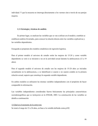 individual. Y que la encuesta no interroga directamente a los varones sino a través de sus parejas
mujeres.
1.3. Estrategia y técnicas de análisis
En primer lugar, se analizan las variables que se van a utilizar en el modelo y también se
establecen análisis bivariados, para conocer la relación directa entre las variables explicativas y
las variables dependientes.
Enseguida se proponen dos modelos estadísticos de regresión logística.
Para el primer modelo el universo de estudio serán las mujeres de 15-24 y como variable
dependiente se verá si se iniciaron o no en la actividad sexual durante la adolescencia (12 a 19
años).
Para el segundo modelo el universo de estudio son las mujeres de 15-24 años ya iniciadas
sexualmente en la adolescencia, y se identificará si usaron o no usaron condón en la primera
relación sexual, aspecto que constituye la segunda variable dependiente.
En ambos modelos se utilizaron las mismas variables independientes con el propósito de hacer
comparable la información.
Las variables independientes consideradas fueron básicamente las principales características
sociodemográficas que se incluyeron en la ENSAR, 2003. La construcción de las variables se
detalla a continuación:
1) Edad en el momento de la entrevista
Se tomó el rango de 15 a 24 años, en base a la variable definida como p102.
46
 