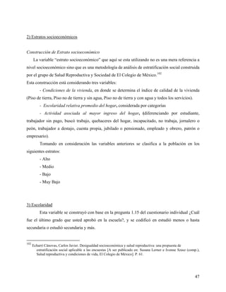 2) Estratos socioeconómicos
Construcción de Estrato socioeconómico
La variable “estrato socioeconómico” que aquí se esta utilizando no es una mera referencia a
nivel socioeconómico sino que es una metodología de análisis de estratificación social construida
por el grupo de Salud Reproductiva y Sociedad de El Colegio de México.102
Esta construcción está considerando tres variables:
- Condiciones de la vivienda, en donde se determina el índice de calidad de la vivienda
(Piso de tierra, Piso no de tierra y sin agua, Piso no de tierra y con agua y todos los servicios).
- Escolaridad relativa promedio del hogar, considerada por categorías
- Actividad asociada al mayor ingreso del hogar, (diferenciando por estudiante,
trabajador sin pago, buscó trabajo, quehaceres del hogar, incapacitado, no trabaja, jornalero o
peón, trabajador a destajo, cuenta propia, jubilado o pensionado, empleado y obrero, patrón o
empresario).
Tomando en consideración las variables anteriores se clasifica a la población en los
siguientes estratos:
- Alto
- Medio
- Bajo
- Muy Bajo
3) Escolaridad
Esta variable se construyó con base en la pregunta 1.15 del cuestionario individual ¿Cuál
fue el último grado que usted aprobó en la escuela?, y se codificó en estudió menos o hasta
secundaria o estudió secundaria y más.
102
Echarri Cánovas, Carlos Javier. Desigualdad socioeconómica y salud reproductiva: una propuesta de
estratificación social aplicable a las encuestas [A ser publicado en: Susana Lerner e Ivonne Szasz (comp.),
Salud reproductiva y condiciones de vida, El Colegio de México]. P. 61.
47
 
