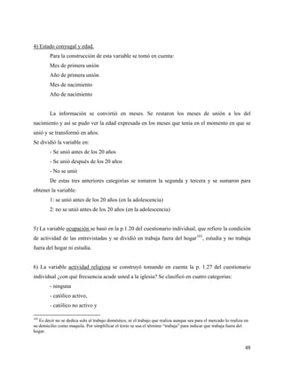 4) Estado conyugal y edad.
Para la construcción de esta variable se tomó en cuenta:
Mes de primera unión
Año de primera unión
Mes de nacimiento
Año de nacimiento
La información se convirtió en meses. Se restaron los meses de unión a los del
nacimiento y así se pudo ver la edad expresada en los meses que tenía en el momento en que se
unió y se transformó en años.
Se dividió la variable en:
- Se unió antes de los 20 años
- Se unió después de los 20 años
- No se unió
De estas tres anteriores categorías se tomaron la segunda y tercera y se sumaron para
obtener la variable:
1: se unió antes de los 20 años (en la adolescencia)
2: no se unió antes de los 20 años (en la adolescencia)
5) La variable ocupación se basó en la p.1.20 del cuestionario individual, que refiere la condición
de actividad de las entrevistadas y se dividió en trabaja fuera del hogar103
, estudia y no trabaja
fuera del hogar ni estudia.
6) La variable actividad religiosa se construyó tomando en cuenta la p. 1.27 del cuestionario
individual ¿con qué frecuencia acude usted a la iglesia? Se clasificó en cuatro categorías:
- ninguna
- católico activo,
- católico no activo y
103
Es decir no se dedica solo al trabajo doméstico, ni el trabajo que realiza aunque sea para el mercado lo realiza en
su domicilio como maquila. Por simplificar el texto se usa el término “trabaja” para indicar que trabaja fuera del
hogar.
48
 