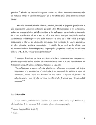prácticas.12
Además, los diversos hallazgos en cuanto a sexualidad adolescente han despertado
un particular interés en un momento decisivo en la trayectoria sexual de los mismos: el inicio
sexual.
Ante este panorama podemos formular, entonces, una serie de preguntas que subyacen a
esta investigación: Cuáles son los factores que están detrás del inicio sexual de los adolescentes,
cuáles son las características sociodemográficas de las adolescentes que se inician precozmente
en la vida sexual o que inician su vida sexual de una manera protegida o no, cuales son los
determinantes sociodemográfico que están marcando el inicio de la vida sexual y riesgos
relacionados a ésta en las adolescentes mexicanas. Son cuestiones de género, educativas,
sociales, culturales, familiares, comunitarias. ¿Es posible dar un perfil de las adolescentes
sexualmente iniciadas de manera precoz o desprotegida? ¿Es posible a través de una encuesta
como la ENSAR 2003 conocer estos determinantes?
El panorama descrito en las líneas precedentes describe la clara ausencia de las respuestas,
pero investigaciones previas muestran un avance sustancial, como es el caso de los trabajos de
Catherine Menkes. De uno de sus textos, retomamos lo siguiente:
“En realidad poco se conoce sobre la relación entre el curso y proyecto de vida de los
adolescentes y su relación con el significado de la sexualidad, los valores en torno al
matrimonio, pareja e hijos. Los hallazgos en este sentido, se refieren en general a la
relación general y muy estrecha que existe entre los niveles de escolaridad y la maternidad
temprana”.13
1.3. Justificación
En este contexto, se hace necesario abundar en el análisis de las variables que determinan y
afectan el inicio de la vida sexual de la población adolescente en nuestro país.
12
Menkes, Catherine. (2006). Op. Cit. P. 2
13
Ibidem.
5
 