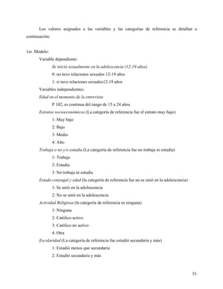 Los valores asignados a las variables y las categorías de referencia se detallan a
continuación:
1er. Modelo:
Variable dependiente:
Se inició sexualmente en la adolescencia (12-19 años)
0: no tuvo relaciones sexuales 12-19 años
1: si tuvo relaciones sexuales12-19 años
Variables independientes:
Edad en el momento de la entrevista
P 102, es continua del rango de 15 a 24 años.
Estratos socioeconómicos (La categoría de referencia fue el estrato muy bajo)
1: Muy bajo
2: Bajo
3: Medio
4: Alto
Trabaja o no y/o estudia (La categoría de referencia fue no trabaja ni estudia)
1: Trabaja
2: Estudia
3: No trabaja ni estudia
Estado conyugal y edad (la categoría de referencia fue no se unió en la adolescencia)
1: Se unió en la adolescencia
2: No se unió en la adolescencia
Actividad Religiosa (la categoría de referencia es ninguna)
1: Ninguna
2: Católico activo
3: Católico no activo
4: Otra
Escolaridad (La categoría de referencia fue estudió secundaria y más)
1: Estudió menos que secundaria
2: Estudió secundaria y más
51
 
