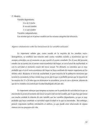 2º. Modelo:
Variable dependiente:
Uso de Condón
0: no usó condón
1: si usó condón
Variables independientes:
Las mismas que en el primer modelo con las mismas categorías de referencia.
Algunos señalamientos sobre las limitaciones de las variables utilizadas:
Es importante señalar que, como sucede en la mayoría de los estudios socio-
demográficos, se establece una relación entre ciertas variables sociales y económicas que no
siempre coinciden con el momento en que ocurrió el evento estudiado. En el caso del presente
estudio, no se cuenta con el estrato socio-económico del hogar, ni con el nivel de escolaridad, ni
con la actividad al momento exacto del inicio sexual. No obstante, se considera que es muy
probable que el nivel socio-económico del hogar no haya cambiado de manera importante en los
últimos años. Respecto al nivel de escolaridad, la gran mayoría de la población mexicana que
terminó la secundaria, lo hizo siendo muy joven, por lo que es probable pensar que la mayoría de
las mujeres de 15 a 24 años que no alcanzaron la secundaria, ya no lo van a alcanzar, además de
que en los modelos se controla por la edad desplegada año por año.
Es importante subrayar que tampoco se cuenta con la condición de actividad en la que se
encontraba la joven al momento del inicio sexual ni del uso del condón, por lo que hay que tomar
con mucho cuidado la relación de esta variable con las variables dependientes, ya que es muy
probable que haya cambiado su actividad según la edad en la que se encontraba. Sin embargo,
pareció importante también introducirla al análisis, ya que puede estar relacionada de alguna
manera con sus proyectos de vida.
52
 