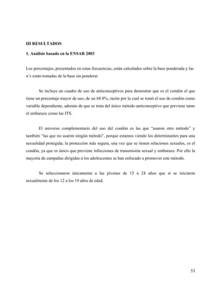 III RESULTADOS
1. Análisis basado en la ENSAR 2003
Los porcentajes, presentados en estas frecuencias, están calculados sobre la base ponderada y las
n’s están tomadas de la base sin ponderar.
Se incluye un cuadro de uso de anticonceptivos para demostrar que es el condón el que
tiene un porcentaje mayor de uso, de un 68.8%, razón por la cual se tomó el uso de condón como
variable dependiente, además de que se trata del único método anticonceptivo que previene tanto
el embarazo como las ITS.
El universo complementario del uso del condón es las que “usaron otro método” y
también “las que no usaron ningún método”, porque estamos viendo los determinantes para una
sexualidad protegida; la protección más segura, una vez que se tienen relaciones sexuales, es el
condón, ya que es único que previene infecciones de transmisión sexual y embarazo. Por ello la
mayoría de campañas dirigidas a los adolescentes se han enfocado a promover este método.
Se seleccionaron únicamente a las jóvenes de 15 a 24 años que sí se iniciaron
sexualmente de los 12 a los 19 años de edad.
53
 