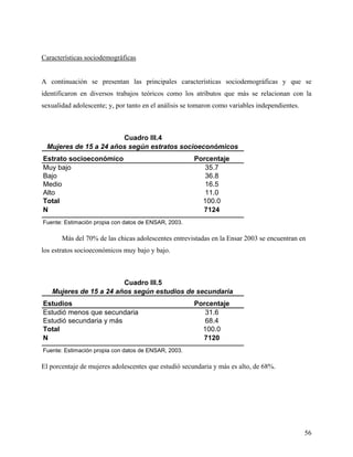 Características sociodemográficas
A continuación se presentan las principales características sociodemográficas y que se
identificaron en diversos trabajos teóricos como los atributos que más se relacionan con la
sexualidad adolescente; y, por tanto en el análisis se tomaron como variables independientes.
Estrato socioeconómico Porcentaje
Muy bajo 35.7
Bajo 36.8
Medio 16.5
Alto 11.0
Total 100.0
N 7124
Fuente: Estimación propia con datos de ENSAR, 2003.
Cuadro III.4
Mujeres de 15 a 24 años según estratos socioeconómicos
Más del 70% de las chicas adolescentes entrevistadas en la Ensar 2003 se encuentran en
los estratos socioeconómicos muy bajo y bajo.
Estudios Porcentaje
Estudió menos que secundaria 31.6
Estudió secundaria y más 68.4
Total 100.0
N 7120
Fuente: Estimación propia con datos de ENSAR, 2003.
Mujeres de 15 a 24 años según estudios de secundaria
Cuadro III.5
El porcentaje de mujeres adolescentes que estudió secundaria y más es alto, de 68%.
56
 