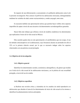 Se requiere de una diferenciación y acercamiento a la población adolescente como la de
la presente investigación. Para conocer el perfil de las adolescentes mexicanas, distinguiéndolas
mediante las variables de edad, estrato socioeconómico y estado conyugal, entre otras.
Es necesaria también una aproximación teórica que permite hacer visibles otros aspectos
imposibles de captar a través de una encuesta o de determinantes sociodemográficos generales.
Hacen falta más trabajos que refieran a través de modelos estadísticos los determinantes
que explicarían el inicio de la vida sexual en México.
Otra cuestión queda clara en esta aproximación a la problemática que nos ocupa, el uso
de métodos anticonceptivos en la adolescencia, cuya frecuencia alcanza un promedio de sólo el
33% en la primera relación sexual, por lo que es necesario indagar sobre los aspectos
relacionados con una práctica sexual protegida.
1.4. Objetivos de la investigación
1.4.1. Objetivo general
Identificar los determinantes sociales, económicos, demográficos y de género que inciden
en el inicio de la vida sexual de las adolescentes mexicanas y en la práctica de una sexualidad
protegida, a través del uso de condón.
1.4.2. Objetivos específicos
a) Realizar una revisión crítica y sistemática de los estudios de salud reproductiva en
adolescentes que aborden el tema de los determinantes de inicio de vida sexual en los mismos e
identificar los planteamientos teóricos principales.
6
 