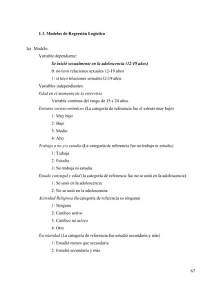 1.3. Modelos de Regresión Logística
1er. Modelo:
Variable dependiente:
Se inició sexualmente en la adolescencia (12-19 años)
0: no tuvo relaciones sexuales 12-19 años
1: sí tuvo relaciones sexuales12-19 años
Variables independientes:
Edad en el momento de la entrevista
Variable continua del rango de 15 a 24 años.
Estratos socioeconómicos (La categoría de referencia fue el estrato muy bajo)
1: Muy bajo
2: Bajo
3: Medio
4: Alto
Trabaja o no y/o estudia (La categoría de referencia fue no trabaja ni estudia)
1: Trabaja
2: Estudia
3: No trabaja ni estudia
Estado conyugal y edad (la categoría de referencia fue no se unió en la adolescencia)
1: Se unió en la adolescencia
2: No se unió en la adolescencia
Actividad Religiosa (la categoría de referencia es ninguna)
1: Ninguna
2: Católico activo
3: Católico no activo
4: Otra
Escolaridad (La categoría de referencia fue estudió secundaria y más)
1: Estudió menos que secundaria
2: Estudió secundaria y más
67
 
