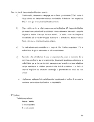 Descripción de los resultados del primer modelo:
a) El estar unida, como estado conyugal, es un factor que aumenta 322.03 veces el
riesgo de que una adolescente se inicie sexualmente en relación a las mujeres de
15 a 24 años que no se unieron en la adolescencia.
b) El ser católica activa se relaciona con una probabilidad de .47. La probabilidad de
que una adolescente se inicie sexualmente cuando declara no ser adepta a ninguna
religión es menor a las que declaran tenerla. De hecho, todas las categorías
consideradas en la variable religión disminuyen la probabilidad de inicio sexual
frente a las que no practican ninguna religión.
c) Por cada año de edad cumplido, en el rango de 15 a 24 años, aumenta en 17% la
probabilidad de que la adolescente se inicie sexualmente.
d) Respecto a la actividad en la que se encontraba la joven al momento de la
entrevista, se observa que si se encontraba únicamente estudiando, disminuye la
probabilidad que se haya se iniciado sexualmente en la adolescencia en relación a
las que no trabajan ni estudian, ya que el valor de la B es menor a 1, es decir, el
tener la ocupación de estudiante disminuye la probabilidad de inicio de vida
sexual.
e) Ni el estrato socioeconómico ni el estudiar considerando el umbral de secundaria
resultaron ser variables significativas en este modelo.
2º. Modelo:
Variable dependiente:
Uso de Condón
0: no usó condón
1: sí usó condón
69
 