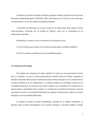 b) Realizar un análisis cuantitativo basado en algunas variables específicas de la Encuesta
Nacional de Salud Reproductiva (ENSAR), 2003, relacionadas con el inicio de vida sexual entre
los adolescentes y el uso del condón (sexualidad protegida).
c) Describir las diferencias en el inicio sexual de las adolescentes tanto según el estrato
socio-económico construido por el Colegio de México, como por la escolaridad de las
adolescentes analizadas.
d) Identificar el estado civil en el momento de la iniciación sexual.
e) Ver los factores que inciden en la iniciación sexual según un modelo estadístico.
f) Ver las variables que influyen en una sexualidad protegida.
1.5. Estructura del trabajo
Este trabajo esta compuesto de cuatro capítulos. Se inicia con una aproximación teórica
que es el capítulo I, en éste se incluye primeramente el diseño teórico del trabajo, enseguida se
abordan las distintas definiciones de adolescencia para continuar después con la consideración de
la salud reproductiva de los adolescentes y se abordan también los principales aspectos de la
sexualidad adolescente. Se concluye este primer capítulo con un apartado de la perspectiva de
género donde se desarrollan tanto el origen y la construcción sociocultural del género como los
estereotipos en torno a la sexualidad finalizando con algunas consideraciones respecto al vínculo
del género con la sexualidad adolescente.
El capítulo II explica el diseño metodológico utilizado en el análisis cuantitativo; se
informa sobre el diseño metodológico de la encuesta utilizada, se describe también el diseño
7
 