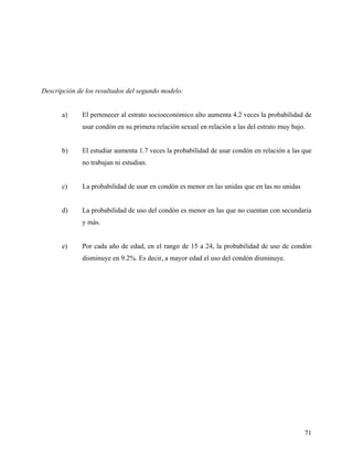 Descripción de los resultados del segundo modelo:
a) El pertenecer al estrato socioeconómico alto aumenta 4.2 veces la probabilidad de
usar condón en su primera relación sexual en relación a las del estrato muy bajo.
b) El estudiar aumenta 1.7 veces la probabilidad de usar condón en relación a las que
no trabajan ni estudian.
c) La probabilidad de usar en condón es menor en las unidas que en las no unidas
d) La probabilidad de uso del condón es menor en las que no cuentan con secundaria
y más.
e) Por cada año de edad, en el rango de 15 a 24, la probabilidad de uso de condón
disminuye en 9.2%. Es decir, a mayor edad el uso del condón disminuye.
71
 