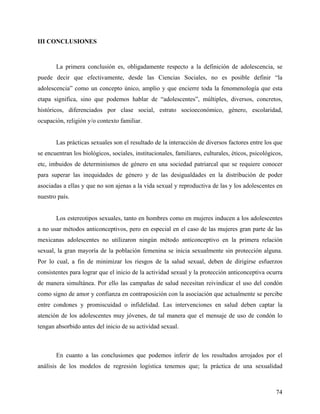 III CONCLUSIONES
La primera conclusión es, obligadamente respecto a la definición de adolescencia, se
puede decir que efectivamente, desde las Ciencias Sociales, no es posible definir “la
adolescencia” como un concepto único, amplio y que encierre toda la fenomenología que esta
etapa significa, sino que podemos hablar de “adolescentes”, múltiples, diversos, concretos,
históricos, diferenciados por clase social, estrato socioeconómico, género, escolaridad,
ocupación, religión y/o contexto familiar.
Las prácticas sexuales son el resultado de la interacción de diversos factores entre los que
se encuentran los biológicos, sociales, institucionales, familiares, culturales, éticos, psicológicos,
etc, imbuidos de determinismos de género en una sociedad patriarcal que se requiere conocer
para superar las inequidades de género y de las desigualdades en la distribución de poder
asociadas a ellas y que no son ajenas a la vida sexual y reproductiva de las y los adolescentes en
nuestro país.
Los estereotipos sexuales, tanto en hombres como en mujeres inducen a los adolescentes
a no usar métodos anticonceptivos, pero en especial en el caso de las mujeres gran parte de las
mexicanas adolescentes no utilizaron ningún método anticonceptivo en la primera relación
sexual, la gran mayoría de la población femenina se inicia sexualmente sin protección alguna.
Por lo cual, a fin de minimizar los riesgos de la salud sexual, deben de dirigirse esfuerzos
consistentes para lograr que el inicio de la actividad sexual y la protección anticonceptiva ocurra
de manera simultánea. Por ello las campañas de salud necesitan reivindicar el uso del condón
como signo de amor y confianza en contraposición con la asociación que actualmente se percibe
entre condones y promiscuidad o infidelidad. Las intervenciones en salud deben captar la
atención de los adolescentes muy jóvenes, de tal manera que el mensaje de uso de condón lo
tengan absorbido antes del inicio de su actividad sexual.
En cuanto a las conclusiones que podemos inferir de los resultados arrojados por el
análisis de los modelos de regresión logística tenemos que; la práctica de una sexualidad
74
 