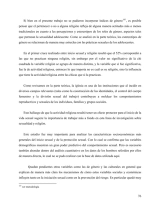 Si bien en el presente trabajo no se pudieron incorporar índices de género107
, es posible
pensar que el pertenecer o no a alguna religión refleja de alguna manera actitudes más o menos
tradicionales en cuanto a las percepciones y estereotipos de los roles de género, aspectos tales
que permean la sexualidad adolescente. Como se analizó en la parte teórica, los estereotipos de
género se relacionan de manera muy estrecha con las prácticas sexuales de los adolescentes.
En el primer cruce realizado entre inicio sexual y religión resultó que el 52% correspondió a
las que no practican ninguna religión, sin embargo por el valor no significativo de la chi
cuadrada la variable religión se agrupo de manera distinta, y la variable que sí fue significativa,
fue la de actividad religiosa, entonces lo que importa no es cuál es su religión, sino la influencia
que tiene la actividad religiosa entre las chicas que sí la practican.
Como revisamos en la parte teórica, la iglesia es una de las instituciones que al incidir en
diversos campos relevantes (tales como la construcción de las identidades, el control del cuerpo
femenino y la división sexual del trabajo) contribuyen a moldear los comportamientos
reproductivos y sexuales de los individuos, familias y grupos sociales.
Este hallazgo de que la actividad religiosa resultó tener un efecto protector para el inicio de la
vida sexual sugiere la importancia de trabajar más a fondo en esta línea de investigación sobre
sexualidad y religión.
Este estudio fue muy importante para analizar las características socioeconómicas más
generales del inicio sexual y de la protección sexual. Con lo cual se confirma que las variables
demográficas muestran un gran poder predictivo del comportamiento sexual. Pero es necesario
también ahondar dentro del análisis cuantitativo en los datos de los hombres referidos por ellos
de manera directa, lo cual no se pudo realizar con la base de datos utilizada aquí.
Quedan pendientes otras variables como las de género y las culturales en general que
explican de manera más clara los mecanismos de cómo estas variables sociales y económicas
influyen tanto en la iniciación sexual como en la prevención del riesgo. En particular quedó muy
107
ver metodología
76
 