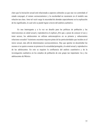 claro que la iniciación sexual está relacionada a aspectos culturales ya que una vez controlado el
estado conyugal, el estrato socioeconómico y la escolaridad no mostraron en el modelo una
relación tan clara. Ante tal vació surge la necesidad de ahondar especialmente en la explicación
de los significados, lo cual solo se puede lograr a través del análisis cualitativo.
Es una interrogante y a la vez un desafío para las políticas de población y las
intervenciones en salud sexual y reproductiva el explicar ¿Por qué, a pesar de conocer el uso y
tener acceso, los adolescentes no utilizan anticonceptivos en su primera y subsecuentes
relaciones sexuales? Asimismo encontrar mayores pistas de las particularidades que inciden en el
inicio sexual, más allá de determinantes socioeconómicos. Hay que aportar en desentrañar las
razones si se quiere avanzar en promover la sexualidad protegida y la salud sexual y reproductiva
de las adolescentes. En esto se requiere la confluencia del análisis cuantitativo y de la
investigación cualitativa en los estudios de población de este grupo tan importante: los y las
adolescentes de México.
77
 