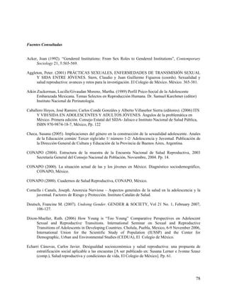 Fuentes Consultadas
Acker, Joan (1992). “Gendered Institutions: From Sex Roles to Gendered Institutions”, Contemporary
Sociology 21, 5:565-569.
Aggleton, Peter. (2001) PRÁCTICAS SEXUALES, ENFERMEDADES DE TRANSMISIÓN SEXUAL
Y SIDA ENTRE JÓVENES. Stern, Claudio y Juan Guillermo Figueroa (coords). Sexualidad y
salud reproductiva: avances y retos para la investigación. El Colegio de México. México. 365-381.
Atkin Zuckerman, Lucille/Givaudan Moreno, Martha. (1989) Perfil Psico-Social de la Adolescente
Embarazada Mexicana. Temas Selectos en Reproducción Humana. Dr. Samuel Karchmer (editor)
Instituto Nacional de Perinatología.
Caballero Hoyos, José Ramiro; Carlos Conde Gonzáles y Alberto Villaseñor Sierra (editores). (2006) ITS
Y VIH/SIDA EN ADOLESCENTES Y ADULTOS JÓVENES. Ángulos de la problemática en
México. Primera edición. Consejo Estatal del SIDA- Jalisco e Instituto Nacional de Salud Pública,
ISBN 970-9874-18-7, México, Pp. 122
Checa, Susana (2005). Implicaciones del género en la construcción de la sexualidad adolescente. Anales
de la Educación común/ Tercer siglo/año 1/ número 1-2/ Adolescencia y Juventud. Publicación de
la Dirección General de Cultura y Educación de la Provincia de Buenos Aires, Argentina.
CONAPO (2004). Estructura de la muestra de la Encuesta Nacional de Salud Reproductiva, 2003
Secretaría General del Consejo Nacional de Población, Noviembre, 2004. Pp. 14.
CONAPO (2000). La situación actual de las y los jóvenes en México. Diagnóstico sociodemográfico,
CONAPO, México.
CONAPO (2000). Cuadernos de Salud Reproductiva, CONAPO, México.
Cornella i Canals, Joseph. Anorexia Nerviosa – Aspectos generales de la salud en la adolescencia y la
juventud. Factores de Riesgo y Protección. Instituto Catalán de Salud.
Deutsch, Francine M. (2007). Undoing Gender. GENDER & SOCIETY, Vol 21 No. 1, February 2007,
106-127.
Dixon-Mueller, Ruth. (2006) How Young is “Too Young” Comparative Perspectives on Adolescent
Sexual and Reproductive Transitions. International Seminar on Sexual and Reproductive
Transitions of Adolescents in Developing Countries. Cholula, Puebla, Mexico, 6-9 November 2006,
International Union for the Scientific Study of Population (IUSSP) and the Center for
Demographic, Urban and Environmental Studies (CEDUA), El Colegio de México.
Echarri Cánovas, Carlos Javier. Desigualdad socioeconómica y salud reproductiva: una propuesta de
estratificación social aplicable a las encuestas [A ser publicado en: Susana Lerner e Ivonne Szasz
(comp.), Salud reproductiva y condiciones de vida, El Colegio de México]. Pp. 61.
78
 