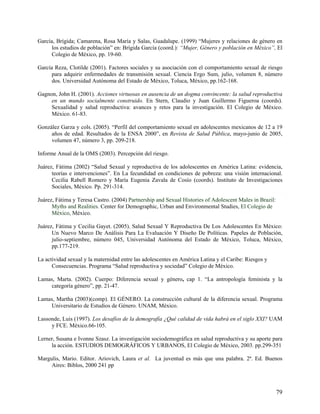 García, Brígida; Camarena, Rosa María y Salas, Guadalupe. (1999) “Mujeres y relaciones de género en
los estudios de población” en: Brígida García (coord.): “Mujer, Género y población en México”, El
Colegio de México, pp. 19-60.
García Reza, Clotilde (2001). Factores sociales y su asociación con el comportamiento sexual de riesgo
para adquirir enfermedades de transmisión sexual. Ciencia Ergo Sum, julio, volumen 8, número
dos. Universidad Autónoma del Estado de México, Toluca, México, pp.162-168.
Gagnon, John H. (2001). Acciones virtuosas en ausencia de un dogma convincente: la salud reproductiva
en un mundo socialmente construido. En Stern, Claudio y Juan Guillermo Figueroa (coords).
Sexualidad y salud reproductiva: avances y retos para la investigación. El Colegio de México.
México. 61-83.
González Garza y cols. (2005). “Perfil del comportamiento sexual en adolescentes mexicanos de 12 a 19
años de edad. Resultados de la ENSA 2000”, en Revista de Salud Pública, mayo-junio de 2005,
volumen 47, número 3, pp. 209-218.
Informe Anual de la OMS (2003). Percepción del riesgo.
Juárez, Fátima (2002) “Salud Sexual y reproductiva de los adolescentes en América Latina: evidencia,
teorías e intervenciones”. En La fecundidad en condiciones de pobreza: una visión internacional.
Cecilia Rabell Romero y María Eugenia Zavala de Cosío (coords). Instituto de Investigaciones
Sociales, México. Pp. 291-314.
Juárez, Fátima y Teresa Castro. (2004) Partnership and Sexual Histories of Adolescent Males in Brazil:
Myths and Realities. Center for Demographic, Urban and Environmental Studies, El Colegio de
México, México.
Juárez, Fátima y Cecilia Gayet. (2005). Salud Sexual Y Reproductiva De Los Adolescentes En México:
Un Nuevo Marco De Análisis Para La Evaluación Y Diseño De Políticas. Papeles de Población,
julio-septiembre, número 045, Universidad Autónoma del Estado de México, Toluca, México,
pp.177-219.
La actividad sexual y la maternidad entre las adolescentes en América Latina y el Caribe: Riesgos y
Consecuencias. Programa “Salud reproductiva y sociedad” Colegio de México.
Lamas, Marta. (2002). Cuerpo: Diferencia sexual y género, cap 1. “La antropología feminista y la
categoría género”, pp. 21-47.
Lamas, Martha (2003)(comp). El GÉNERO. La construcción cultural de la diferencia sexual. Programa
Universitario de Estudios de Género. UNAM, México.
Lassonde, Luis (1997). Los desafíos de la demografía ¿Qué calidad de vida habrá en el siglo XXI? UAM
y FCE. México.66-105.
Lerner, Susana e Ivonne Szasz. La investigación sociodemográfica en salud reproductiva y su aporte para
la acción. ESTUDIOS DEMOGRÁFICOS Y URBANOS, El Colegio de México, 2003. pp.299-351
Margulis, Mario. Editor. Ariovich, Laura et al. La juventud es más que una palabra. 2ª. Ed. Buenos
Aires: Biblos, 2000 241 pp
79
 